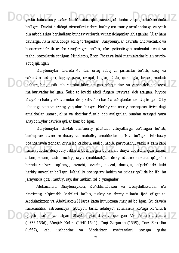 yerlar  kabi  asosiy  turlari  bo‘lib, ular iqto`, suyurg‘ol, tanho va jog‘ir ko‘rinishida
bo‘lgan. Davlat oldidagi xizmatlari uchun harbiy-ma’muriy amaldorlarga va yirik
din arboblariga beriladigan bunday yerlarda yersiz dehqonlar ishlaganlar. Ular ham
davlatga,   ham   amaldorga   soliq   to‘laganlar.   Shayboniylar   davrida   chorvachilik   va
hunarmandchilik   ancha   rivojlangan   bo‘lib,   ular   yetishtirgan   mahsulot   ichki   va
tashqi bozorlarda sotilgan. Hindiston, Eron, Rossiya kabi mamlakatlar bilan savdo-
sotiq qilingan. 
Shayboniylar   davrida   40   dan   ortiq   soliq   va   jarimalar   bo‘lib,   xiroj   va
zakotdan   tashqari,   tagjoy   jizya,   ixrojat,   tog‘ar,   ulufa,   qo‘nalg‘a,   begar,   madadi
lashkar,   boj,   tuhfa   kabi   nomlar   bilan   atalgan   soliq   turlari   va   yasoq   deb   ataluvchi
majburiyatlar   bo‘lgan.   Soliq   to‘lovchi   aholi   fuqaro   (rayiyat)   deb   atalgan.   Juybor
shayxlari kabi yirik ulamolar-din peshvolari barcha soliqlardan ozod qilingan. Oliy
tabaqaga   xon   va   uning   yaqinlari   kirgan.   Harbiy-ma’muriy   boshqaruv   tizimidagi
amaldorlar   umaro,   olim   va   shoirlar   fuzalo   deb   atalganlar,   bundan   tashqari   yana
shayboniylar davrida qullar ham bo‘lgan.
Shayboniylar   davlati   ma’muriy   jihatdan   viloyatlarga   bo‘lingan   bo‘lib,
boshqaruv   tizimi   markaziy   va   mahalliy   amaldorlar   qo‘lida   bo‘lgan.   Markaziy
boshqaruvda xondan keyin ko‘kaldosh, otaliq, naqib, parvonachi, vaziri a’zam kabi
mansabdorlar dunyoviy ishlarni boshqargan bo‘lsalar, shayx ul-islom, qozi kalon,
a’lam,   imom,   sadr,   muftiy,   rayis   (muhtasib)lar   diniy   ishlarni   nazorat   qilganlar
hamda   no‘yon,   tug‘begi,   tovochi,   jevachi,   qutvol,   dorug‘a,   to‘pchiboshi   kabi
harbiy   unvonlar   bo‘lgan.   Mahalliy   boshqaruv   hokim   va   beklar   qo‘lida   bo‘lib,   bu
jarayonda qozi, muftiy, rayislar muhim rol o‘ynaganlar. 
Muhammad   Shayboniyxon,   Ko‘chkinchixon   va   Ubaydullaxonlar   o‘z
davrining   o‘qimishli   kishilari   bo‘lib,   turkiy   va   forsiy   tillarda   ijod   qilganlar.
Abdulazizxon va Abdullaxon II larda katta kutubxona mavjud bo‘lgan. Bu davrda
matematika,   astronomiya,   tibbiyot,   tarix,   adabiyot   sohalarida   ko‘zga   ko‘rinarli
ajoyib   asarlar   yaratilgan.   Shayboniylar   davrida   qurilgan   Mir   Arab   madrasasi
(1535-1536),   Masjidi   Kalon   (1540-1541),   Toqi   Zargaron   (1559),   Toqi   Sarrofon
(1559),   kabi   inshootlar   va   Modarixon   madrasalari   hozirga   qadar
23 