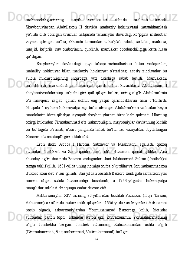 me’morchiligimizning   ajoyib   namunalari   sifatida   saqlanib   turibdi.
Shayboniylardan   Abdullaxon   II   davrida   markaziy   hokimiyatni   mustahkamlash
yo‘lida   olib   borilgan   urushlar   natijasida   temuriylar   davridagi   ko‘pgina   inshootlar
vayron   qilingan   bo‘lsa,   ikkinchi   tomondan   u   ko‘plab   rabot,   sardoba,   madrasa,
masjid,   ko‘prik,   suv   omborlarini   qurdirib,   mamlakat   obodonchiligiga   katta   hissa
qo‘shgan.
Shayboniylar   davlatidagi   quyi   tabaqa-mehnatkashlar   bilan   zodagonlar,
mahalliy   hokimiyat   bilan   markaziy   hokimiyat   o‘rtasidagi   asosiy   ziddiyatlar   bu
sulola   hukmronligining   inqirozga   yuz   tutishiga   sabab   bo‘ldi.   Mamlakatni
birlashtirish,   markazlashgan   hokimiyat   qurish   uchun   kurashlarda   Abdullaxon   II
shayboniyzodalarning   ko‘pchiligini   qatl   qilgan   bo‘lsa,   uning   o‘g‘li   Abdulmo‘min
o‘z   mavqeini   saqlab   qolish   uchun   eng   yaqin   qarindoshlarini   ham   o‘ldirtirdi.
Natijada 6 oy ham hokimiyatga ega bo‘la olmagan Abdulmo‘min vafotidan keyin
mamlakatni idora qilishga layoqatli shayboniylardan biror kishi qolmadi. Ularning
oxirgi hukmdori Pirmuhammad o‘z hukmronligini shayboniylar davlatining kichik
bir   bo‘lagida   o‘rnatib,   o‘zaro   janglarda   halok   bo‘ldi.   Bu   vaziyatdan   foydalangan
Xorazm o‘z mustaqilligini tiklab oldi. 
Eron   shohi   Abbos   I   Hirotni,   Sabzavor   va   Mashhadni   egalladi,   qozoq
sultonlari   Toshkent   va   Samarqandni   bosib   olib,   Buxoroni   qamal   qildilar.   Ana
shunday   og‘ir   sharoitda   Buxoro   zodagonlari   Joni   Muhammad   Sulton   (Jonibek)ni
taxtga taklif qilib, 1601-yilda uning nomiga xutba o‘qitdilar va Jonimuhammadxon
Buxoro xoni deb e’lon qilindi. Shu yildan boshlab Buxoro xonligida ashtarxoniylar
nomini   olgan   sulola   hukmronligi   boshlanib,   u   1753-yilgacha   hokimiyatga
mang‘itlar sulolasi chiqqunga qadar davom etdi.
Ashtarxoniylar   XIV   asrning   80-yillaridan   boshlab   Astraxan   (Hoji   Tarxon,
Ashtarxon)   atroflarida   hukmronlik   qilganlar.   1556-yilda   rus   knyazlari   Astraxanni
bosib   olgach,   ashtarxoniylardan   Yormuhammad   Buxoroga   kelib,   Iskandar
sultondan   panoh   topdi.   Iskandar   sulton   qizi   Zuhraxonimni   Yormuhammadning
o‘g‘li   Jonibekka   bergan.   Jonibek   sultonning   Zuhraxonimdan   uchta   o‘g‘li
(Dinmuhammad, Boqimuhammad, Valimuhammad) bo‘lgan. 
24 