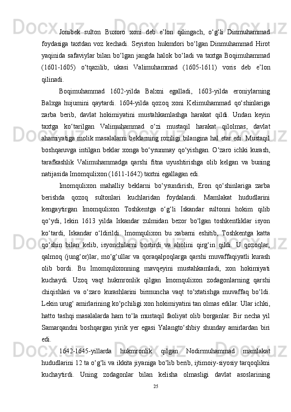 Jonibek   sulton   Buxoro   xoni   deb   e’lon   qilingach,   o‘g‘li   Dinmuhammad
foydasiga   taxtdan   voz   kechadi.   Seyiston   hukmdori   bo‘lgan   Dinmuhammad   Hirot
yaqinida safaviylar   bilan bo‘lgan  jangda halok  bo‘ladi  va  taxtga Boqimuhammad
(1601-1605)   o‘tqazilib,   ukasi   Valimuhammad   (1605-1611)   voris   deb   e’lon
qilinadi. 
Boqimuhammad   1602-yilda   Balxni   egalladi,   1603-yilda   eroniylarning
Balxga   hujumini   qaytardi.   1604-yilda   qozoq   xoni   Kelimuhammad   qo‘shinlariga
zarba   berib,   davlat   hokimiyatini   mustahkamlashga   harakat   qildi.   Undan   keyin
taxtga   ko‘tarilgan   Valimuhammad   o‘zi   mustaqil   harakat   qilolmas,   davlat
ahamiyatiga molik masalalarni beklarning roziligi bilangina hal etar edi. Mustaqil
boshqaruvga   intilgan   beklar   xonga   bo‘ysunmay   qo‘yishgan.   O‘zaro   ichki   kurash,
tarafkashlik   Valimuhammadga   qarshi   fitna   uyushtirishga   olib   kelgan   va   buning
natijasida Imomqulixon (1611-1642) taxtni egallagan edi. 
Imomqulixon   mahalliy   beklarni   bo‘ysundirish,   Eron   qo‘shinlariga   zarba
berishda   qozoq   sultonlari   kuchlaridan   foydalandi.   Mamlakat   hududlarini
kengaytirgan   Imomqulixon   Toshkentga   o‘g‘li   Iskandar   sultonni   hokim   qilib
qo‘ydi,   lekin   1613   yilda   Iskandar   zulmidan   bezor   bo‘lgan   toshkentliklar   isyon
ko‘tardi,   Iskandar   o‘ldirildi.   Imomqulixon   bu   xabarni   eshitib,   Toshkentga   katta
qo‘shin   bilan   kelib,   isyonchilarni   bostirdi   va   aholini   qirg‘in   qildi.   U   qozoqlar,
qalmoq   (jung‘or)lar,   mo‘g‘ullar   va   qoraqalpoqlarga   qarshi   muvaffaqiyatli   kurash
olib   bordi.   Bu   Imomqulixonning   mavqeyini   mustahkamladi,   xon   hokimiyati
kuchaydi.   Uzoq   vaqt   hukmronlik   qilgan   Imomqulixon   zodagonlarning   qarshi
chiqishlari   va   o‘zaro   kurashlarini   birmuncha   vaqt   to‘xtatishga   muvaffaq   bo‘ldi.
Lekin urug‘ amirlarining ko‘pchiligi xon hokimiyatini tan olmas edilar. Ular ichki,
hatto tashqi  masalalarda  ham  to‘la  mustaqil  faoliyat  olib borganlar. Bir  necha yil
Samarqandni   boshqargan   yirik   yer   egasi   Yalangto‘shbiy   shunday   amirlardan   biri
edi.
1642-1645-yillarda   hukmronlik   qilgan   Nodirmuhammad   mamlakat
hududlarini 12 ta o‘g‘li va ikkita jiyaniga bo‘lib berib, ijtimoiy-siyosiy tarqoqlikni
kuchaytirdi.   Uning   zodagonlar   bilan   kelisha   olmasligi   davlat   asoslarining
25 
