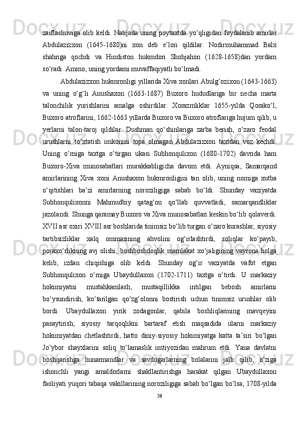 zaiflashuviga   olib  keldi.   Natijada  uning   poytaxtda   yo‘qligidan   foydalanib   amirlar
Abdulazizxon   (1645-1680)ni   xon   deb   e’lon   qildilar.   Nodirmuhammad   Balx
shahriga   qochdi   va   Hindiston   hukmdori   Shohjahon   (1628-1658)dan   yordam
so‘radi. Ammo, uning yordami muvaffaqiyatli bo‘lmadi. 
Abdulazizxon hukmronligi yillarida Xiva xonlari Abulg‘ozixon (1643-1663)
va   uning   o‘g‘li   Anushaxon   (1663-1687)   Buxoro   hududlariga   bir   necha   marta
talonchilik   yurishlarini   amalga   oshirdilar.   Xorazmliklar   1655-yilda   Qorako‘l,
Buxoro atroflarini, 1662-1663 yillarda Buxoro va Buxoro atroflariga hujum qilib, u
yerlarni   talon-taroj   qildilar.   Dushman   qo‘shinlariga   zarba   berish,   o‘zaro   feodal
urushlarni   to‘xtatish   imkonini   topa   olmagan   Abdulazizxon   taxtdan   voz   kechdi.
Uning   o‘rniga   taxtga   o‘tirgan   ukasi   Subhonqulixon   (1680-1702)   davrida   ham
Buxoro-Xiva   munosabatlari   murakkabligicha   davom   etdi.   Ayniqsa,   Samarqand
amirlarining   Xiva   xoni   Anushaxon   hukmronligini   tan   olib,   uning   nomiga   xutba
o‘qitishlari   ba’zi   amirlarning   noroziligiga   sabab   bo‘ldi.   Shunday   vaziyatda
Subhonqulixonni   Mahmudbiy   qatag‘on   qo‘llab   quvvatladi,   samarqandliklar
jazolandi. Shunga qaramay Buxoro va Xiva munosabatlari keskin bo‘lib qolaverdi.
XVII asr oxiri XVIII asr boshlarida tinimsiz bo‘lib turgan o‘zaro kurashlar, siyosiy
tartibsizliklar   xalq   ommasining   ahvolini   og‘irlashtirdi,   soliqlar   ko‘payib,
poraxo‘rlikning   avj   olishi,   boshboshdoqlik   mamlakat   xo‘jaligining   vayrona   holga
kelib,   izdan   chiqishiga   olib   keldi.   Shunday   og‘ir   vaziyatda   vafot   etgan
Subhonqulixon   o‘rniga   Ubaydullaxon   (1702-1711)   taxtga   o‘tirdi.   U   markaziy
hokimiyatni   mustahkamlash,   mustaqillikka   intilgan   bebosh   amirlarni
bo‘ysundirish,   ko‘tarilgan   qo‘zg‘olonni   bostirish   uchun   tinimsiz   urushlar   olib
bordi.   Ubaydullaxon   yirik   zodagonlar,   qabila   boshliqlarining   mavqeyini
pasaytirish,   siyosiy   tarqoqlikni   bartaraf   etish   maqsadida   ularni   markaziy
hokimiyatdan   chetlashtirdi,   hatto   diniy-siyosiy   hokimiyatga   katta   ta’siri   bo‘lgan
Jo‘ybor   shayxlarini   soliq   to‘lamaslik   imtiyozidan   mahrum   etdi.   Yana   davlatni
boshqarishga   hunarmandlar   va   savdogarlarning   bolalarini   jalb   qilib,   o‘ziga
ishonchli   yangi   amaldorlarni   shakllantirishga   harakat   qilgan   Ubaydullaxon
faoliyati yuqori tabaqa vakillarining noroziligiga sabab bo‘lgan bo‘lsa, 1708-yilda
26 