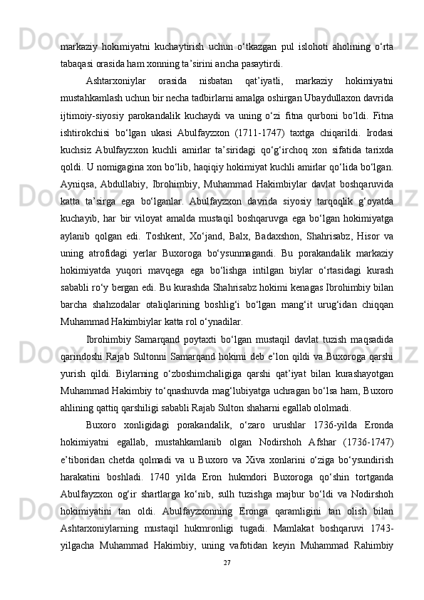 markaziy   hokimiyatni   kuchaytirish   uchun   o‘tkazgan   pul   islohoti   aholining   o‘rta
tabaqasi orasida ham xonning ta’sirini ancha pasaytirdi.
Ashtarxoniylar   orasida   nisbatan   qat’iyatli,   markaziy   hokimiyatni
mustahkamlash uchun bir necha tadbirlarni amalga oshirgan Ubaydullaxon davrida
ijtimoiy-siyosiy   parokandalik   kuchaydi   va   uning   o‘zi   fitna   qurboni   bo‘ldi.   Fitna
ishtirokchisi   bo‘lgan   ukasi   Abulfayzxon   (1711-1747)   taxtga   chiqarildi.   Irodasi
kuchsiz   Abulfayzxon   kuchli   amirlar   ta’siridagi   qo‘g‘irchoq   xon   sifatida   tarixda
qoldi. U nomigagina xon bo‘lib, haqiqiy hokimiyat kuchli amirlar qo‘lida bo‘lgan.
Ayniqsa,   Abdullabiy,   Ibrohimbiy,   Muhammad   Hakimbiylar   davlat   boshqaruvida
katta   ta’sirga   ega   bo‘lganlar.   Abulfayzxon   davrida   siyosiy   tarqoqlik   g‘oyatda
kuchayib,   har   bir   viloyat   amalda   mustaqil   boshqaruvga   ega   bo‘lgan   hokimiyatga
aylanib   qolgan   edi.   Toshkent,   Xo‘jand,   Balx,   Badaxshon,   Shahrisabz,   Hisor   va
uning   atrofidagi   yerlar   Buxoroga   bo‘ysunmagandi.   Bu   porakandalik   markaziy
hokimiyatda   yuqori   mavqega   ega   bo‘lishga   intilgan   biylar   o‘rtasidagi   kurash
sababli ro‘y bergan edi. Bu kurashda Shahrisabz hokimi kenagas Ibrohimbiy bilan
barcha   shahzodalar   otaliqlarining   boshlig‘i   bo‘lgan   mang‘it   urug‘idan   chiqqan
Muhammad Hakimbiylar katta rol o‘ynadilar. 
Ibrohimbiy   Samarqand   poytaxti   bo‘lgan   mustaqil   davlat   tuzish   maqsadida
qarindoshi  Rajab  Sultonni  Samarqand hokimi deb e’lon qildi va Buxoroga qarshi
yurish   qildi.   Biylarning   o‘zboshimchaligiga   qarshi   qat’iyat   bilan   kurashayotgan
Muhammad Hakimbiy to‘qnashuvda mag‘lubiyatga uchragan bo‘lsa ham, Buxoro
ahlining qattiq qarshiligi sababli Rajab Sulton shaharni egallab ololmadi.
Buxoro   xonligidagi   porakandalik,   o‘zaro   urushlar   1736-yilda   Eronda
hokimiyatni   egallab,   mustahkamlanib   olgan   Nodirshoh   Afshar   (1736-1747)
e’tiboridan   chetda   qolmadi   va   u   Buxoro   va   Xiva   xonlarini   o‘ziga   bo‘ysundirish
harakatini   boshladi.   1740   yilda   Eron   hukmdori   Buxoroga   qo‘shin   tortganda
Abulfayzxon   og‘ir   shartlarga   ko‘nib,   sulh   tuzishga   majbur   bo‘ldi   va   Nodirshoh
hokimiyatini   tan   oldi.   Abulfayzxonning   Eronga   qaramligini   tan   olish   bilan
Ashtarxoniylarning   mustaqil   hukmronligi   tugadi.   Mamlakat   boshqaruvi   1743-
yilgacha   Muhammad   Hakimbiy,   uning   vafotidan   keyin   Muhammad   Rahimbiy
27 