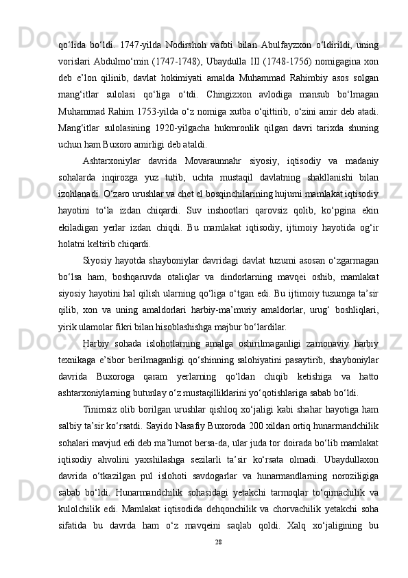 qo‘lida   bo‘ldi.   1747-yilda   Nodirshoh   vafoti   bilan   Abulfayzxon   o‘ldirildi,   uning
vorislari   Abdulmo‘min   (1747-1748),   Ubaydulla   III   (1748-1756)   nomigagina   xon
deb   e’lon   qilinib,   davlat   hokimiyati   amalda   Muhammad   Rahimbiy   asos   solgan
mang‘itlar   sulolasi   qo‘liga   o‘tdi.   Chingizxon   avlodiga   mansub   bo‘lmagan
Muhammad Rahim  1753-yilda o‘z nomiga xutba o‘qittirib, o‘zini  amir  deb atadi.
Mang‘itlar   sulolasining   1920-yilgacha   hukmronlik   qilgan   davri   tarixda   shuning
uchun ham Buxoro amirligi deb ataldi. 
Ashtarxoniylar   davrida   Movaraunnahr   siyosiy,   iqtisodiy   va   madaniy
sohalarda   inqirozga   yuz   tutib,   uchta   mustaqil   davlatning   shakllanishi   bilan
izohlanadi. O‘zaro urushlar va chet el bosqinchilarining hujumi mamlakat iqtisodiy
hayotini   to‘la   izdan   chiqardi.   Suv   inshootlari   qarovsiz   qolib,   ko‘pgina   ekin
ekiladigan   yerlar   izdan   chiqdi.   Bu   mamlakat   iqtisodiy,   ijtimoiy   hayotida   og‘ir
holatni keltirib chiqardi.
Siyosiy   hayotda   shayboniylar   davridagi   davlat   tuzumi   asosan   o‘zgarmagan
bo‘lsa   ham,   boshqaruvda   otaliqlar   va   dindorlarning   mavqei   oshib,   mamlakat
siyosiy hayotini  hal qilish ularning qo‘liga o‘tgan edi. Bu ijtimoiy tuzumga ta’sir
qilib,   xon   va   uning   amaldorlari   harbiy-ma’muriy   amaldorlar,   urug‘   boshliqlari,
yirik ulamolar fikri bilan hisoblashishga majbur bo‘lardilar. 
Harbiy   sohada   islohotlarning   amalga   oshirilmaganligi   zamonaviy   harbiy
texnikaga   e’tibor   berilmaganligi   qo‘shinning   salohiyatini   pasaytirib,   shayboniylar
davrida   Buxoroga   qaram   yerlarning   qo‘ldan   chiqib   ketishiga   va   hatto
ashtarxoniylarning butunlay o‘z mustaqilliklarini yo‘qotishlariga sabab bo‘ldi.
Tinimsiz   olib   borilgan   urushlar   qishloq   xo‘jaligi   kabi   shahar   hayotiga   ham
salbiy ta’sir ko‘rsatdi. Sayido Nasafiy Buxoroda 200 xildan ortiq hunarmandchilik
sohalari mavjud edi deb ma’lumot bersa-da, ular juda tor doirada bo‘lib mamlakat
iqtisodiy   ahvolini   yaxshilashga   sezilarli   ta’sir   ko‘rsata   olmadi.   Ubaydullaxon
davrida   o‘tkazilgan   pul   islohoti   savdogarlar   va   hunarmandlarning   noroziligiga
sabab   bo‘ldi.   Hunarmandchilik   sohasidagi   yetakchi   tarmoqlar   to‘qimachilik   va
kulolchilik   edi.   Mamlakat   iqtisodida   dehqonchilik   va   chorvachilik   yetakchi   soha
sifatida   bu   davrda   ham   o‘z   mavqeini   saqlab   qoldi.   Xalq   xo‘jaligining   bu
28 