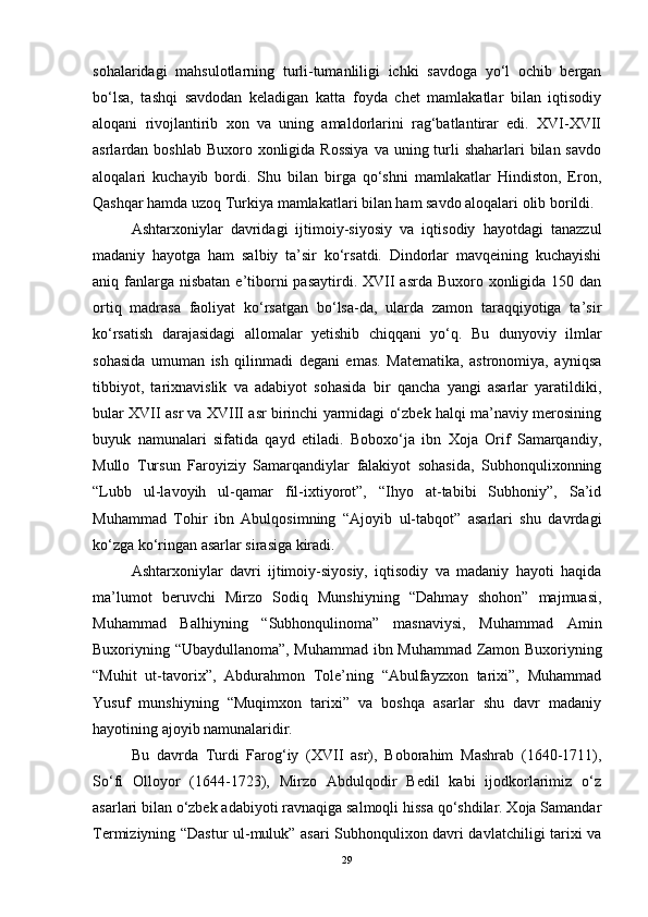 sohalaridagi   mahsulotlarning   turli-tumanliligi   ichki   savdoga   yo‘l   ochib   bergan
bo‘lsa,   tashqi   savdodan   keladigan   katta   foyda   chet   mamlakatlar   bilan   iqtisodiy
aloqani   rivojlantirib   xon   va   uning   amaldorlarini   rag‘batlantirar   edi.   XVI-XVII
asrlardan boshlab Buxoro xonligida Rossiya  va uning turli  shaharlari  bilan savdo
aloqalari   kuchayib   bordi.   Shu   bilan   birga   qo‘shni   mamlakatlar   Hindiston,   Eron,
Qashqar hamda uzoq Turkiya mamlakatlari bilan ham savdo aloqalari olib borildi. 
Ashtarxoniylar   davridagi   ijtimoiy-siyosiy   va   iqtisodiy   hayotdagi   tanazzul
madaniy   hayotga   ham   salbiy   ta’sir   ko‘rsatdi.   Dindorlar   mavqeining   kuchayishi
aniq fanlarga nisbatan  e’tiborni  pasaytirdi. XVII  asrda Buxoro xonligida 150 dan
ortiq   madrasa   faoliyat   ko‘rsatgan   bo‘lsa-da,   ularda   zamon   taraqqiyotiga   ta’sir
ko‘rsatish   darajasidagi   allomalar   yetishib   chiqqani   yo‘q.   Bu   dunyoviy   ilmlar
sohasida   umuman   ish   qilinmadi   degani   emas.   Matematika,   astronomiya,   ayniqsa
tibbiyot,   tarixnavislik   va   adabiyot   sohasida   bir   qancha   yangi   asarlar   yaratildiki,
bular XVII asr va XVIII asr birinchi yarmidagi o‘zbek halqi ma’naviy merosining
buyuk   namunalari   sifatida   qayd   etiladi.   Boboxo‘ja   ibn   Xoja   Orif   Samarqandiy,
Mullo   Tursun   Faroyiziy   Samarqandiylar   falakiyot   sohasida,   Subhonqulixonning
“Lubb   ul-lavoyih   ul-qamar   fil-ixtiyorot”,   “Ihyo   at-tabibi   Subhoniy”,   Sa’id
Muhammad   Tohir   ibn   Abulqosimning   “Ajoyib   ul-tabqot”   asarlari   shu   davrdagi
ko‘zga ko‘ringan asarlar sirasiga kiradi.
Ashtarxoniylar   davri   ijtimoiy-siyosiy,   iqtisodiy   va   madaniy   hayoti   haqida
ma’lumot   beruvchi   Mirzo   Sodiq   Munshiyning   “Dahmay   shohon”   majmuasi,
Muhammad   Balhiyning   “Subhonqulinoma”   masnaviysi,   Muhammad   Amin
Buxoriyning “Ubaydullanoma”, Muhammad ibn Muhammad Zamon Buxoriyning
“Muhit   ut-tavorix”,   Abdurahmon   Tole’ning   “Abulfayzxon   tarixi”,   Muhammad
Yusuf   munshiyning   “Muqimxon   tarixi”   va   boshqa   asarlar   shu   davr   madaniy
hayotining ajoyib namunalaridir. 
Bu   davrda   Turdi   Farog‘iy   (XVII   asr),   Boborahim   Mashrab   (1640-1711),
So‘fi   Olloyor   (1644-1723),   Mirzo   Abdulqodir   Bedil   kabi   ijodkorlarimiz   o‘z
asarlari bilan o‘zbek adabiyoti ravnaqiga salmoqli hissa qo‘shdilar. Xoja Samandar
Termiziyning “Dastur ul-muluk” asari Subhonqulixon davri davlatchiligi tarixi va
29 