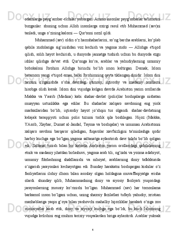 odamlarga payg‘ambar-elchilar yuborgan. Ammo insonlar payg‘mbarlar ta'limotini
buzganlar.   shuning   uchun   Alloh   insonlarga   oxirgi   rasul   etib   Muhammad   (sav)ni
tanladi, unga o‘zining kalomi — Qur'onni nozil qildi. 
Muhammad (sav) oldin o‘z hamshaharlarini, so‘ng barcha arablarni, ko‘plab
qabila   xudolariga   sig‘inishdan   voz   kechish   va   yagona   xudo   —   Allohga   e'tiqod
qilish,  solih hayot   kechirish,  u dunyoda  jannatga  tushish  uchun  bu dunyoda  ezgu
ishlar   qilishga   da'vat   etdi.   Qur'onga   ko‘ra,   arablar   va   yahudiylarning   umumiy
bobokaloni   Ibrohim   Allohga   birinchi   bo‘lib   imon   keltirgan.   Demak,   Islom
batamom yangi e'tiqod emas, balki Ibrohimning qayta tiklangan dinidir. Islom dini
tarixini   o‘rganishda   o‘sha   davrdagi   ijtimoiy,   iqtisodiy   va   madaniy   omillarni
hisobga olish kerak. Islom dini vujudga kelgan davrda Arabiston yarim orollarida
Makka   va   Yasrib   (Madina)   kabi   shahar-davlat   (polis)lar   boshqalarga   nisbatan
muayyan   ustunlikka   ega   edilar.   Bu   shaharlar   xalqaro   savdoning   eng   yirik
markazlaridan   bo‘lib,   iqtisodiy   hayot   jo‘shqin   tus   olgandi.   shahar-davlatning
kelajak   taraqqiyoti   uchun   polis   tuzumi   torlik   qila   boshlagan.   Hijoz   (Makka,
YAsrib,   Xaybar,   Dumat   al-Jandal,   Tayma   va   boshqalar)   va   umuman   Arabistonni
xalqaro   savdoni   barqaror   qiladigan,   fuqarolar   xavfsizligini   ta'minlashga   qodir
harbiy kuchga ega bo‘lgan yagona saltanatga aylantirish davr talabi bo‘lib qolgan
edi.   Saltanat   tuzish   bilan   bir   katorda   Arabiston   yarim   orollaridagi   qabilalarning
etnik va madaniy jihatdan birlashuvi, yagona arab tili, og‘zaki va yozma adabiyot,
umumiy   fikrlashning   shakllanishi   va   nihoyat,   arablarning   diniy   tafakkurida
o‘zgarish   jarayonlari   kechayotgan   edi.   Bunday   harakatni   boshqargan   kishilar   o‘z
faoliyatlarini   ilohiy   ilhom   bilan   asoslay   olgan   holdagina   muvaffaqiyatga   erisha
olardi.   shunday   qilib,   Muhammadning   diniy   va   siyosiy   faoliyati   yuqoridagi
jarayonlarning   xususiy   ko‘rinishi   bo‘lgan.   Muhammad   (sav)   har   tomonlama
barkamol   inson   bo‘lgani   uchun,   uning  shaxsiy   fazilatlari   tufayli   yahudiy,  xristian
mazhablariga yaqin g‘oya bilan yashovchi mahalliy hijozliklar harakati o‘ziga xos
xususiyatlar   kasb   etdi,   diniy   va   siyosiy   kuchga   ega   bo‘ldi;   bu   kuch   Islomning
vujudga kelishini eng muhim tarixiy voqealardan biriga aylantirdi. Arablar yuksak
4 