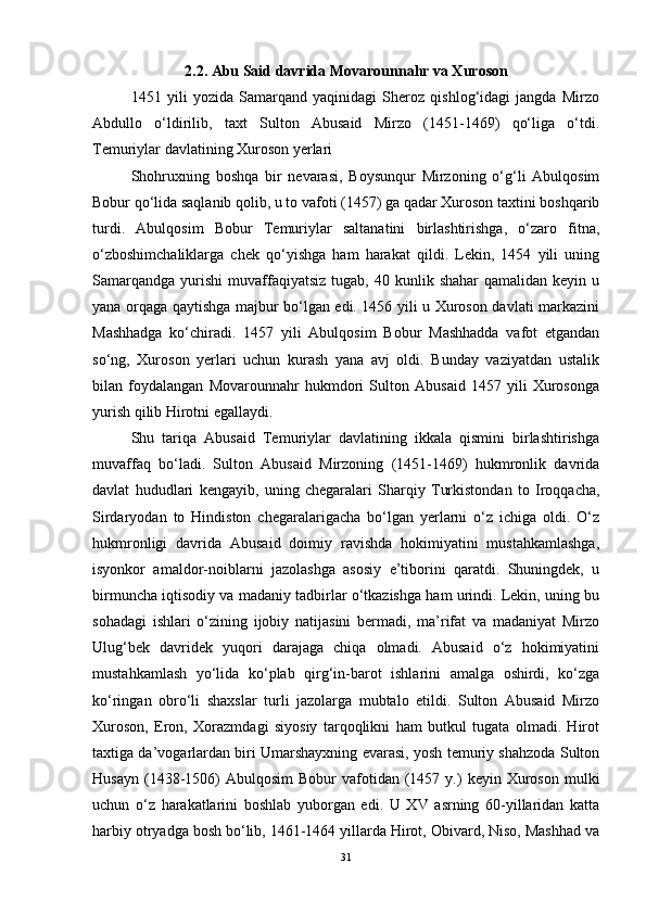 2.2. Abu Said davrida Movarounnahr va Xuroson
1451   yili   yozida   Samarqand   yaqinidagi   Sheroz   qishlog‘idagi   jangda   Mirzo
Abdullo   o‘ldirilib,   taxt   Sulton   Abusaid   Mirzo   (1451-1469)   qo‘liga   o‘tdi.
Temuriylar davlatining Xuroson yerlari
Shohruxning   boshqa   bir   nevarasi,   Boysunqur   Mirzoning   o‘g‘li   Abulqosim
Bobur qo‘lida saqlanib qolib, u to vafoti (1457) ga qadar Xuroson taxtini boshqarib
turdi.   Abulqosim   Bobur   Temuriylar   saltanatini   birlashtirishga,   o‘zaro   fitna,
o‘zboshimchaliklarga   chek   qo‘yishga   ham   harakat   qildi.   Lekin,   1454   yili   uning
Samarqandga   yurishi   muvaffaqiyatsiz   tugab,  40  kunlik  shahar  qamalidan  keyin  u
yana orqaga qaytishga majbur bo‘lgan edi. 1456 yili u Xuroson davlati markazini
Mashhadga   ko‘chiradi.   1457   yili   Abulqosim   Bobur   Mashhadda   vafot   etgandan
so‘ng,   Xuroson   yerlari   uchun   kurash   yana   avj   oldi.   Bunday   vaziyatdan   ustalik
bilan   foydalangan   Movarounnahr   hukmdori   Sulton   Abusaid   1457   yili   Xurosonga
yurish qilib Hirotni egallaydi. 
Shu   tariqa   Abusaid   Temuriylar   davlatining   ikkala   qismini   birlashtirishga
muvaffaq   bo‘ladi.   Sulton   Abusaid   Mirzoning   (1451-1469)   hukmronlik   davrida
davlat   hududlari   kengayib,   uning   chegaralari   Sharqiy   Turkistondan   to   Iroqqacha,
Sirdaryodan   to   Hindiston   chegaralarigacha   bo‘lgan   yerlarni   o‘z   ichiga   oldi.   O‘z
hukmronligi   davrida   Abusaid   doimiy   ravishda   hokimiyatini   mustahkamlashga,
isyonkor   amaldor-noiblarni   jazolashga   asosiy   e’tiborini   qaratdi.   Shuningdek,   u
birmuncha iqtisodiy va madaniy tadbirlar o‘tkazishga ham urindi. Lekin, uning bu
sohadagi   ishlari   o‘zining   ijobiy   natijasini   bermadi,   ma’rifat   va   madaniyat   Mirzo
Ulug‘bek   davridek   yuqori   darajaga   chiqa   olmadi.   Abusaid   o‘z   hokimiyatini
mustahkamlash   yo‘lida   ko‘plab   qirg‘in-barot   ishlarini   amalga   oshirdi,   ko‘zga
ko‘ringan   obro‘li   shaxslar   turli   jazolarga   mubtalo   etildi.   Sulton   Abusaid   Mirzo
Xuroson,   Eron,   Xorazmdagi   siyosiy   tarqoqlikni   ham   butkul   tugata   olmadi.   Hirot
taxtiga da’vogarlardan biri Umarshayxning evarasi, yosh temuriy shahzoda Sulton
Husayn   (1438-1506)  Abulqosim   Bobur   vafotidan  (1457  y.)   keyin  Xuroson   mulki
uchun   o‘z   harakatlarini   boshlab   yuborgan   edi.   U   XV   asrning   60-yillaridan   katta
harbiy otryadga bosh bo‘lib, 1461-1464 yillarda Hirot, Obivard, Niso, Mashhad va
31 