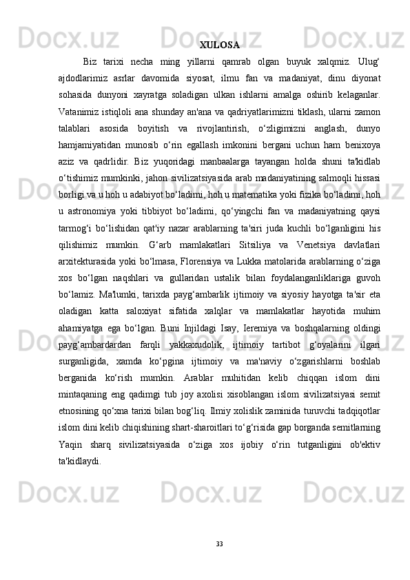 XULOSA
Biz   tarixi   necha   ming   yillarni   qamrab   olgan   buyuk   xalqmiz.   Ulug‘
ajdodlarimiz   asrlar   davomida   siyosat,   ilmu   fan   va   madaniyat,   dinu   diyonat
sohasida   dunyoni   xayratga   soladigan   ulkan   ishlarni   amalga   oshirib   kelaganlar.
Vatanimiz  istiqloli  ana  shunday  an'ana  va  qadriyatlarimizni   tiklash,   ularni   zamon
talablari   asosida   boyitish   va   rivojlantirish,   o‘zligimizni   anglash,   dunyo
hamjamiyatidan   munosib   o‘rin   egallash   imkonini   bergani   uchun   ham   benixoya
aziz   va   qadrlidir.   Biz   yuqoridagi   manbaalarga   tayangan   holda   shuni   ta'kidlab
o‘tishimiz mumkinki, jahon sivilizatsiyasida arab madaniyatining salmoqli hissasi
borligi va u hoh u adabiyot bo‘ladimi, hoh u matematika yoki fizika bo‘ladimi, hoh
u   astronomiya   yoki   tibbiyot   bo‘ladimi,   qo‘yingchi   fan   va   madaniyatning   qaysi
tarmog‘i   bo‘lishidan   qat'iy   nazar   arablarning   ta'siri   juda   kuchli   bo‘lganligini   his
qilishimiz   mumkin.   G‘arb   mamlakatlari   Sitsiliya   va   Venetsiya   davlatlari
arxitekturasida yoki bo‘lmasa, Florensiya va Lukka matolarida arablarning o‘ziga
xos   bo‘lgan   naqshlari   va   gullaridan   ustalik   bilan   foydalanganliklariga   guvoh
bo‘lamiz.   Ma'lumki,   tarixda   payg‘ambarlik   ijtimoiy   va   siyosiy   hayotga   ta'sir   eta
oladigan   katta   saloxiyat   sifatida   xalqlar   va   mamlakatlar   hayotida   muhim
ahamiyatga   ega   bo‘lgan.   Buni   Injildagi   Isay,   Ieremiya   va   boshqalarning   oldingi
payg‘ambardardan   farqli   yakkaxudolik,   ijtimoiy   tartibot   g‘oyalarini   ilgari
surganligida,   xamda   ko‘pgina   ijtimoiy   va   ma'naviy   o‘zgarishlarni   boshlab
berganida   ko‘rish   mumkin.   Arablar   muhitidan   kelib   chiqqan   islom   dini
mintaqaning   eng   qadimgi   tub   joy   axolisi   xisoblangan   islom   sivilizatsiyasi   semit
etnosining qo‘xna tarixi bilan bog‘liq. Ilmiy xolislik zaminida turuvchi tadqiqotlar
islom dini kelib chiqishining shart-sharoitlari to‘g‘risida gap borganda semitlarning
Yaqin   sharq   sivilizatsiyasida   o‘ziga   xos   ijobiy   o‘rin   tutganligini   ob'ektiv
ta'kidlaydi.  
33 