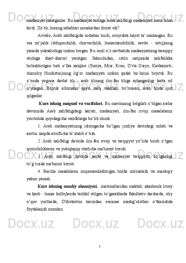 madaniyat yaratganlar. Bu madaniyat tarixga Arab xalifaligi madaniyati nomi bilan
kirdi. Xo‘sh, buning sabablari nimalardan iborat edi?       
Avvalo, Arab xalifaligida nisbatan tinch, osoyishta hayot ta' minlangan. Bu
esa   xo‘jalik   (dehqonchilik,   chorvachilik,   hunarmandchilik,   savdo   -   sotiq)ning
yanada yuksalishiga imkon bergan. Bu omil o‘z navbatida madaniyatning taraqqiy
etishiga   shart-sharoit   yaratgan.   Ikkinchidan,   istilo   natijasida   xalifalikka
birlashtirilgan   turli   o‘lka   xalqlari   (Suriya,   Misr,   Eron;   O‘rta   Osiyo,   Kavkazorti,
shimoliy   Hindiston)ning   ilg‘or   madaniyati   imkon   qadar   bir-birini   boyitdi.   Bu
o‘rinda   yagona   davlat   tili   -   arab   tilining   ilm-fan   tiliga   aylanganligi   katta   rol
o‘ynagan.   Buyuk   allomalar   qaysi   xalq   vakillari   bo‘lmasin,   arab   tilida   ijod
qilganlar. 
  Kurs ishnig maqsad va vazifalari.   Bu mavzuning belgilab o‘tilgan asrlar
davomida   Arab   xalifaligidagi   san'ati,   madaniyati,   ilm-fan   rivoji   masalalarini
yoritishda quyidagicha vazifalarga bo‘lib olindi: 
1.   Arab   madaniyatining   islomgacha   bo‘lgan   joxliya   davridagi   xolati   va
axvloi xaqida atroflicha to‘xtalib o‘tish. 
2.   Arab   xalifaligi   davrida   ilm-fan   rivoji   va   tarqqiyot   yo‘lida   bosib   o‘tgan
qiyinchiliklarini va yutuqlarini etarlicha ma'lumot berish.  
3.   Arab   xalifaligi   davrida   san'at   va   madaniyat   tarqqiyoti   bo‘lganligi
to‘g‘risida ma'lumot berish. 
4.   Barcha   masalalarni   mujassamlashtirgan   holda   xulosalash   va   mantiqiy
yakun yasash.      
Kurs  ishning  amaliy  ahamiyati.     materiallaridan  maktab,  akademik   litsey
va kasb - hunar kollejlarida tashkil  etilgan to‘garaklarda fakultativ darslarda, oliy
o‘quv   yurtlarda,   O'zbekiston   tarixidan   seminar   mashg‘ulotlari   o‘tkazishda
foydalanish mumkin.
5 