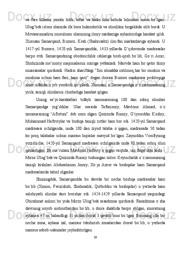 va   fors   tillarini   yaxshi   bilib,   tafsir   va   hadis   ilmi   bobida   bilimdon   inson   bo`lgan.
Ulug‘bek islom olamida ilk bora hukmdorlik va olimlikni birgalikda olib bordi. U
Movaraunnahrni musulmon olamining ilmiy markaziga aylantirishga harakat qildi.
Xususan  Samarqand, Buxoro, Kesh  (Shahrisabz)  ilm-fan markazlariga aylandi. U
1417-yil   Buxoro,   1420-yili   Samarqandda,   1433-yillarda   G‘ijduvonda   madrasalar
barpo   etdi.   Samarqandning   obodonchilik   ishlariga   bosh-qosh   bo`lib,   Go`ri   Amir,
Shohizinda me’moriy majmualarini oxiriga yetkazadi. Marvda ham bir qator diniy
muassasalar qurdiradi. Hadisi sharifdagi ”Ilm olmakka intilmoq har bir muslim va
muslima   uchun   ham   farz,   ham   qarz”   degan   iborasi   Buxoro   madrasasi   peshtoqiga
shior sifatida o`yib yozdirib qo`yiladi. Xususan, u Samarqandga o`z zamonasining
yirik, taniqli olimlarini chorlashga harakat qilgan. 
Uning   sa’yi-harakatlari   tufayli   zamonasining   100   dan   oshiq   olimlari
Samarqandga   yig‘ildilar.   Ular   orasida   Taftazoniy,   Mavlono   Ahmad,   o`z
zamonasining   “Aflotuni”   deb   nom   olgan   Qozizoda   Rumiy,   G‘iyosiddin   Koshiy,
Muhammad Hafoviylar va boshqa taniqli zotlar ham bor edi. 1420-yil Samarqand
madrasasi   ochilganda,   unda   100   dan   ziyod   talaba   o`qigan,   madrasada   50   tadan
ko`proq   talabalar   uchun   maxsus   hujralar   mavjud   bo`lgan.   Zayniddin   Vosifiyning
yozishicha,   1420-yil  Samarqand  madrasasi   ochilganida  unda  90  tadan  oshiq   olim
qatnashgan. Ilk ma’ruzani Mavlono Hafoviy o`qigan vaqtida, uni faqat ikki kishi -
Mirzo Ulug‘bek va Qozizoda Rumiy tushungan xolos. Keyinchalik o`z zamonining
taniqli   kishilari   Abdurahmon   Jomiy,   Xo`ja   Axror   va   boshqalar   ham   Samarqand
madrasalarida tahsil olganlar. 
Shuningdek,   Samarqandda   bu   davrda   bir   necha   boshqa   madrasalar   ham
bo`lib   (Xonim,   Feruzshoh,   Shohmalik,   Qutbiddin   va   boshqalar)   u   yerlarda   ham
salohiyatli   olimlar   dars   berishar   edi.   1424-1429   yillarda   Samarqand   yaqinidagi
Obirahmat  anhori bo`yida Mirzo Ulug‘bek rasadxona qurdiradi. Rasadxona  o`sha
davrning   noyob   inshootlaridan   bo`lib,   u   doira   shaklida   barpo   etilgan,   imoratning
aylanasi 47 m, balandligi 31 m.dan iborat 3 qavatli bino bo`lgan. Binoning ichi bir
necha   xona,   aylana   zal,   maxsus   tekshirish   xonalaridan   iborat   bo`lib,   u   yerlarda
maxsus asbob-uskunalar joylashtirilgan. 
10 
