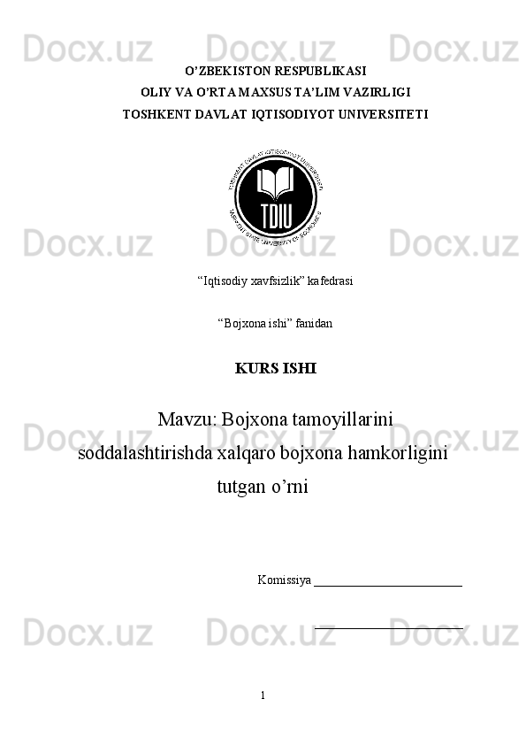 O’ZBEKISTON RESPUBLIKASI
OLIY VA O’RTA MAXSUS TA’LIM VAZIRLIGI
TOSHKENT DAVLAT IQTISODIYOT UNIVERSITETI
“Iqtisodiy xavfsizlik” kafedrasi
“Bojxona ishi” fanidan
KURS ISHI
Mavzu: Bojxona tamoyillarini
soddalashtirishda xalqaro bojxona hamkorligini
tutgan o’rni
Komissiya ________________________
________________________
1 