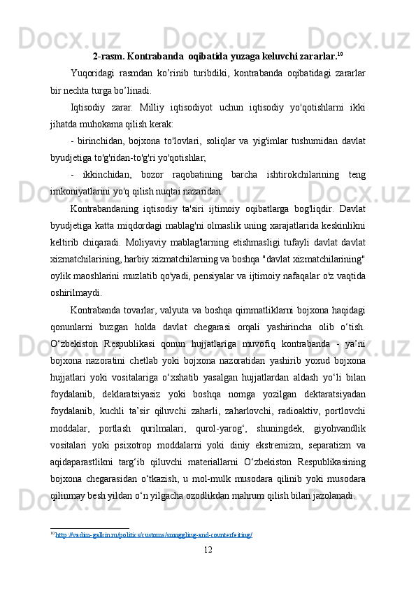 2-rasm.   Kontrabanda  oqibatida yuzaga keluvchi zararlar. 10
Yuqoridagi   rasmdan   ko’rinib   turibdiki,   kontrabanda   oqibatidagi   zararlar
bir nechta turga bo’linadi.
Iqtisodiy   zarar.   Milliy   iqtisodiyot   uchun   iqtisodiy   yo'qotishlarni   ikki
jihatda muhokama qilish kerak:
-   birinchidan,   bojxona   to'lovlari,   soliqlar   va   yig'imlar   tushumidan   davlat
byudjetiga to'g'ridan-to'g'ri yo'qotishlar;
-   ikkinchidan,   bozor   raqobatining   barcha   ishtirokchilarining   teng
imkoniyatlarini yo'q qilish nuqtai nazaridan.
Kontrabandaning   iqtisodiy   ta'siri   ijtimoiy   oqibatlarga   bog'liqdir.   Davlat
byudjetiga katta miqdordagi  mablag'ni olmaslik uning xarajatlarida keskinlikni
keltirib   chiqaradi.   Moliyaviy   mablag'larning   etishmasligi   tufayli   davlat   davlat
xizmatchilarining, harbiy xizmatchilarning va boshqa "davlat xizmatchilarining"
oylik maoshlarini muzlatib qo'yadi, pensiyalar va ijtimoiy nafaqalar o'z vaqtida
oshirilmaydi.
Kontrabanda tovarlar, valyuta va boshqa qimmatliklarni bojxona haqidagi
qonunlarni   buzgan   holda   davlat   chegarasi   orqali   yashirincha   olib   o‘tish.
O‘zbekiston   Respublikasi   qonun   hujjatlariga   muvofiq   kontrabanda   -   ya’ni
bojxona   nazoratini   chetlab   yoki   bojxona   nazoratidan   yashirib   yoxud   bojxona
hujjatlari   yoki   vositalariga   o‘xshatib   yasalgan   hujjatlardan   aldash   yo‘li   bilan
foydalanib,   deklaratsiyasiz   yoki   boshqa   nomga   yozilgan   dektaratsiyadan
foydalanib,   kuchli   ta’sir   qiluvchi   zaharli,   zaharlovchi,   radioaktiv,   portlovchi
moddalar,   portlash   qurilmalari,   qurol-yarog‘,   shuningdek,   giyohvandlik
vositalari   yoki   psixotrop   moddalarni   yoki   diniy   ekstremizm,   separatizm   va
aqidaparastlikni   targ‘ib   qiluvchi   materiallarni   O‘zbekiston   Respublikasining
bojxona   chegarasidan   o‘tkazish,   u   mol-mulk   musodara   qilinib   yoki   musodara
qilinmay besh yildan o‘n yilgacha ozodlikdan mahrum qilish bilan jazolanadi.
10
  http://vadim-galkin.ru/politics/customs/smuggling-and-counterfeiting/
12 