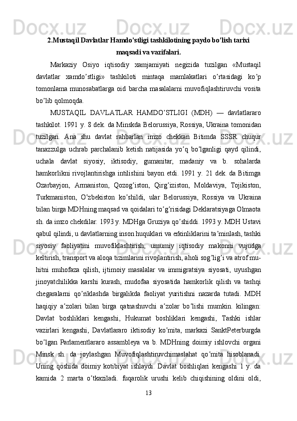 2. Mustaqil Davlatlar Hamdo’stligi tashkilotining paydo bo’lish tarixi
maqsadi va vazifalari .  
Markaziy   Osiyo   iqtisodiy   xamjamiyati   negizida   tuzilgan   «Mustaqil
davlatlar   xamdo stligi»   tashkiloti   mintaqa   mamlakatlari   o rtasidagi   ko pʼ ʼ ʼ
tomonlama   munosabatlarga   oid   barcha   masalalarni   muvofiqlashtiruvchi   vosita
bo lib qolmoqda.	
ʼ
MUSTАQIL   DАVLАTLАR   HАMDO STLIGI   (MDH)   —   davlatlararo	
ʼ
tashkilot. 1991 y. 8 dek. da Minskda Belorussiya, Rossiya, Ukraina tomonidan
tuzilgan.   Аna   shu   davlat   rahbarlari   imzo   chekkan   Bitimda   SSSR   chuqur
tanazzulga   uchrab   parchalanib   ketish   natijasida   yo q   bo lganligi   qayd   qilindi,	
ʼ ʼ
uchala   davlat   siyosiy,   iktisodiy,   gumanitar,   madaniy   va   b.   sohalarda
hamkorlikni  rivojlantirishga   intilishini   bayon  etdi.  1991  y.  21  dek.  da  Bitimga
Ozarbayjon,   Аrmaniston,   Qozog iston,   Qirg iziston,   Moldaviya,   Tojikiston,	
ʼ ʼ
Turkmaniston,   O zbekiston   ko shildi,   ular   Belorussiya,   Rossiya   va   Ukraina	
ʼ ʼ
bilan birga MDHning maqsad va qoidalari to g risidagi Deklaratsiyaga Olmaota	
ʼ ʼ
sh. da imzo chekdilar. 1993 y. MDHga Gruziya qo shiddi. 1993 y. MDH Ustavi	
ʼ
qabul qilindi, u davlatlarning inson huquklari va erkinliklarini ta minlash, tashki	
ʼ
siyosiy   faoliyatini   muvofiklashtirish,   umumiy   iqtisodiy   makonni   vujudga
keltirish, transport va aloqa tizimlarini rivojlantirish, aholi sog lig i va atrof mu-	
ʼ ʼ
hitni   muhofaza   qilish,   ijtimoiy   masalalar   va   immigratsiya   siyosati,   uyushgan
jinoyatchilikka   karshi   kurash,   mudofaa   siyosatida   hamkorlik   qilish   va   tashqi
chegaralarni   qo riklashda   birgalikda   faoliyat   yuritishni   nazarda   tutadi.   MDH	
ʼ
haqiqiy   a zolari   bilan   birga   qatnashuvchi   a zolar   bo lishi   mumkin.   kilingan:	
ʼ ʼ ʼ
Davlat   boshliklari   kengashi,   Hukumat   boshliklari   kengashi,   Tashki   ishlar
vazirlari   kengashi,   Davlatlararo   iktisodiy   ko mita,   markazi   SanktPeterburgda	
ʼ
bo lgan   Parlamentlararo   assambleya   va   b.   MDHning   doimiy   ishlovchi   organi	
ʼ
Minsk   sh.   da   joylashgan   Muvofiqlashtiruvchimaslahat   qo mita   hisoblanadi.	
ʼ
Uning   qoshida   doimiy   kotibiyat   ishlaydi.   Davlat   boshliqlari   kengashi   1   y.   da
kamida   2   marta   o tkaziladi.   fuqarolik   urushi   kelib   chiqishining   oldini   oldi,	
ʼ
13 