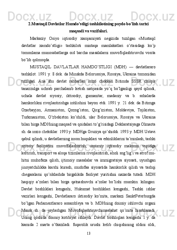 2. Mustaqil Davlatlar Hamdo’stligi tashkilotining paydo bo’lish tarixi
maqsadi va vazifalari .  
Markaziy   Osiyo   iqtisodiy   xamjamiyati   negizida   tuzilgan   «Mustaqil
davlatlar   xamdo stligi»   tashkiloti   mintaqa   mamlakatlari   o rtasidagi   ko pʼ ʼ ʼ
tomonlama   munosabatlarga   oid   barcha   masalalarni   muvofiqlashtiruvchi   vosita
bo lib qolmoqda.	
ʼ
MUSTАQIL   DАVLАTLАR   HАMDO STLIGI   (MDH)   —   davlatlararo	
ʼ
tashkilot. 1991 y. 8 dek. da Minskda Belorussiya, Rossiya, Ukraina tomonidan
tuzilgan.   Аna   shu   davlat   rahbarlari   imzo   chekkan   Bitimda   SSSR   chuqur
tanazzulga   uchrab   parchalanib   ketish   natijasida   yo q   bo lganligi   qayd   qilindi,	
ʼ ʼ
uchala   davlat   siyosiy,   iktisodiy,   gumanitar,   madaniy   va   b.   sohalarda
hamkorlikni  rivojlantirishga   intilishini   bayon  etdi.  1991  y.  21  dek.  da  Bitimga
Ozarbayjon,   Аrmaniston,   Qozog iston,   Qirg iziston,   Moldaviya,   Tojikiston,	
ʼ ʼ
Turkmaniston,   O zbekiston   ko shildi,   ular   Belorussiya,   Rossiya   va   Ukraina	
ʼ ʼ
bilan birga MDHning maqsad va qoidalari to g risidagi Deklaratsiyaga Olmaota	
ʼ ʼ
sh. da imzo chekdilar. 1993 y. MDHga Gruziya qo shiddi. 1993 y. MDH Ustavi	
ʼ
qabul qilindi, u davlatlarning inson huquklari va erkinliklarini ta minlash, tashki	
ʼ
siyosiy   faoliyatini   muvofiklashtirish,   umumiy   iqtisodiy   makonni   vujudga
keltirish, transport va aloqa tizimlarini rivojlantirish, aholi sog lig i va atrof mu-	
ʼ ʼ
hitni   muhofaza   qilish,   ijtimoiy   masalalar   va   immigratsiya   siyosati,   uyushgan
jinoyatchilikka   karshi   kurash,   mudofaa   siyosatida   hamkorlik   qilish   va   tashqi
chegaralarni   qo riklashda   birgalikda   faoliyat   yuritishni   nazarda   tutadi.   MDH	
ʼ
haqiqiy   a zolari   bilan   birga   qatnashuvchi   a zolar   bo lishi   mumkin.   kilingan:	
ʼ ʼ ʼ
Davlat   boshliklari   kengashi,   Hukumat   boshliklari   kengashi,   Tashki   ishlar
vazirlari   kengashi,   Davlatlararo   iktisodiy   ko mita,   markazi   SanktPeterburgda	
ʼ
bo lgan   Parlamentlararo   assambleya   va   b.   MDHning   doimiy   ishlovchi   organi	
ʼ
Minsk   sh.   da   joylashgan   Muvofiqlashtiruvchimaslahat   qo mita   hisoblanadi.	
ʼ
Uning   qoshida   doimiy   kotibiyat   ishlaydi.   Davlat   boshliqlari   kengashi   1   y.   da
kamida   2   marta   o tkaziladi.   fuqarolik   urushi   kelib   chiqishining   oldini   oldi,	
ʼ
13