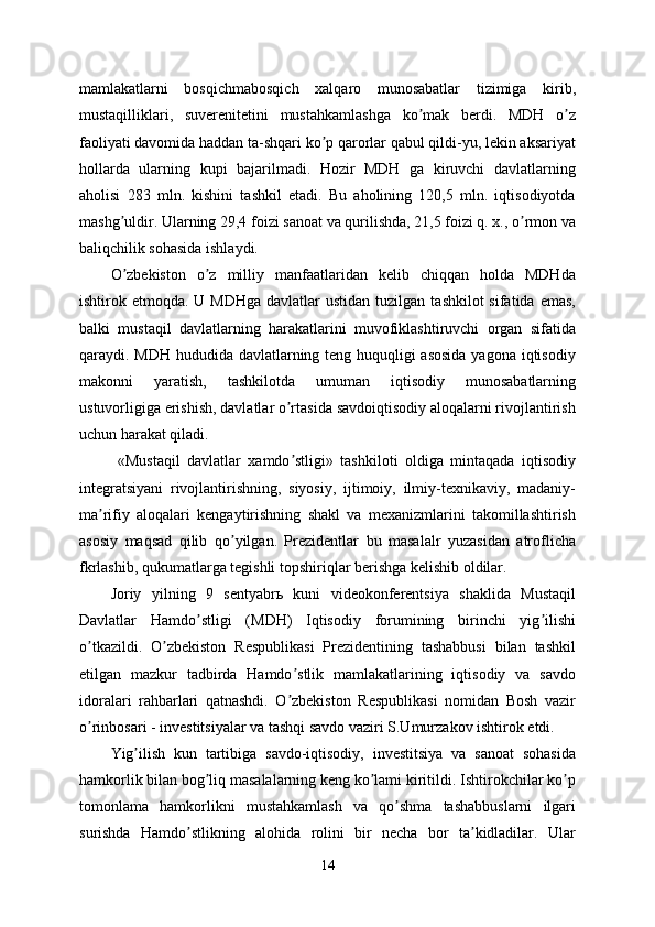 mamlakatlarni   bosqichmabosqich   xalqaro   munosabatlar   tizimiga   kirib,
mustaqilliklari,   suverenitetini   mustahkamlashga   ko mak   berdi.   MDH   o zʼ ʼ
faoliyati davomida haddan ta-shqari ko p qarorlar qabul qildi-yu, lekin aksariyat	
ʼ
hollarda   ularning   kupi   bajarilmadi.   Hozir   MDH   ga   kiruvchi   davlatlarning
aholisi   283   mln.   kishini   tashkil   etadi.   Bu   aholining   120,5   mln.   iqtisodiyotda
mashg uldir. Ularning 29,4 foizi sanoat va qurilishda, 21,5 foizi q. x., o rmon va	
ʼ ʼ
baliqchilik sohasida ishlaydi.
O zbekiston   o z   milliy   manfaatlaridan   kelib   chiqqan   holda   MDHda
ʼ ʼ
ishtirok etmoqda.  U MDHga   davlatlar  ustidan  tuzilgan  tashkilot  sifatida  emas,
balki   mustaqil   davlatlarning   harakatlarini   muvofiklashtiruvchi   organ   sifatida
qaraydi. MDH hududida davlatlarning teng huquqligi asosida  yagona iqtisodiy
makonni   yaratish,   tashkilotda   umuman   iqtisodiy   munosabatlarning
ustuvorligiga erishish, davlatlar o rtasida savdoiqtisodiy aloqalarni rivojlantirish	
ʼ
uchun harakat qiladi.
  «Mustaqil   davlatlar   xamdo stligi»   tashkiloti   oldiga   mintaqada   iqtisodiy
ʼ
integratsiyani   rivojlantirishning,   siyosiy,   ijtimoiy,   ilmiy-texnikaviy,   madaniy-
ma rifiy   aloqalari   kengaytirishning   shakl   va   mexanizmlarini   takomillashtirish	
ʼ
asosiy   maqsad   qilib   qo yilgan.   Prezidentlar   bu   masalalr   yuzasidan   atroflicha	
ʼ
fkrlashib, qukumatlarga tegishli topshiriqlar berishga kelishib oldilar.
Joriy   yilning   9   sentyabrь   kuni   videokonferentsiya   shaklida   Mustaqil
Davlatlar   Hamdo stligi   (MDH)   Iqtisodiy   forumining   birinchi   yig ilishi	
ʼ ʼ
o tkazildi.   O zbekiston   Respublikasi   Prezidentining   tashabbusi   bilan   tashkil	
ʼ ʼ
etilgan   mazkur   tadbirda   Hamdo stlik   mamlakatlarining   iqtisodiy   va   savdo	
ʼ
idoralari   rahbarlari   qatnashdi.   O zbekiston   Respublikasi   nomidan   Bosh   vazir
ʼ
o rinbosari - investitsiyalar va tashqi savdo vaziri S.Umurzakov ishtirok etdi.	
ʼ
Yig ilish   kun   tartibiga   savdo-iqtisodiy,   investitsiya   va   sanoat   sohasida	
ʼ
hamkorlik bilan bog liq masalalarning keng ko lami kiritildi. Ishtirokchilar ko p	
ʼ ʼ ʼ
tomonlama   hamkorlikni   mustahkamlash   va   qo shma   tashabbuslarni   ilgari	
ʼ
surishda   Hamdo stlikning   alohida   rolini   bir   necha   bor   ta kidladilar.   Ular	
ʼ ʼ
14 