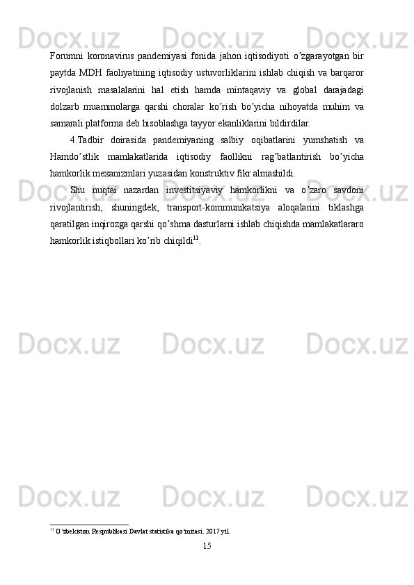Forumni   koronavirus   pandemiyasi   fonida   jahon   iqtisodiyoti   o zgarayotgan   birʼ
paytda  MDH  faoliyatining  iqtisodiy  ustuvorliklarini  ishlab  chiqish  va  barqaror
rivojlanish   masalalarini   hal   etish   hamda   mintaqaviy   va   global   darajadagi
dolzarb   muammolarga   qarshi   choralar   ko rish   bo yicha   nihoyatda   muhim   va	
ʼ ʼ
samarali platforma deb hisoblashga tayyor ekanliklarini bildirdilar.
4.Tadbir   doirasida   pandemiyaning   salbiy   oqibatlarini   yumshatish   va
Hamdo stlik   mamlakatlarida   iqtisodiy   faollikni   rag batlantirish   bo yicha	
ʼ ʼ ʼ
hamkorlik mexanizmlari yuzasidan konstruktiv fikr almashildi.
Shu   nuqtai   nazardan   investitsiyaviy   hamkorlikni   va   o zaro   savdoni	
ʼ
rivojlantirish,   shuningdek,   transport-kommunikatsiya   aloqalarini   tiklashga
qaratilgan inqirozga qarshi qo shma dasturlarni ishlab chiqishda mamlakatlararo	
ʼ
hamkorlik istiqbollari ko rib chiqildi	
ʼ 11
.
11
 O zbekiston Respublikasi Davlat statistika qo mitasi. 2017 yil.	
ʼ ʼ
15