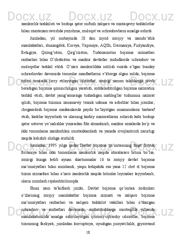 xamkorlik tashkiloti va boshqa qator nufuzli xalqaro va mintaqaviy tashkilotlar
bilan muntazam ravishda yozishma, muloqot va uchrashuvlarni amalga oshirdi. 
Jumladan,   yil   mobaynida   20   dan   ziyod   xorijiy   va   xamdo stlikʼ
mamlakatlari, shuningdek, Koreya, Yaponiya, АQSh, Germaniya, Finlyandiya,
Belьgiya,   Qozog iston,   Qirg iziston,   Turkmaniston   bojxona   xizmatlari	
ʼ ʼ
raxbarlari   bilan   O zbekiston   va   mazkur   davlatlar   xududlarida   uchrashuv   va
ʼ
muloqotlar   tashkil   etildi.   O zaro   xamkorlikka   intilish   ruxida   o tgan   bunday	
ʼ ʼ
uchrashuvlar   davomida   tomonlar   manfaatlarini   e tiborga   olgan   xolda,   bojxona	
ʼ
tizimi   soxasida   joriy   etilayotgan   isloxotlar,   xozirgi   zamon   talablariga   javob
beradigan bojxona qonunchiligini yaratish, soddalashtirilgan bojxona nazoratini
tashkil   etish,   davlat   jamg armasiga   tushadigan   mablag lar   tushumini   nazorat	
ʼ ʼ
qilish,   bojxona   tizimini   zamonaviy   texnik   uskuna   va   asboblar   bilan   jixozlar,
chegaradosh   bojxona   maskanlarida   paydo   bo layotgan   muammolarni   bartaraf	
ʼ
etish, kadrlar tayyorlash va ularning kasbiy maxoratlarini oshirish kabi  boshqa
qator ustuvor yo nalishlar yuzasidan fikr almashinib, mazkur soxalarda ko p va	
ʼ ʼ
ikki   tomonlama   xamkorlikni   mustaxkamlash   va   yanada   rivojlantirish   zarurligi
xaqida kelishib olishga erishildi. 
Jumladan,   1995   yilga   qadar   Davlat   bojxona   qo mitasining   faqat   Buyuk	
ʼ
Britaniya   bilan   ikki   tomonlama   xamkorlik   xaqida   idoralararo   bitimi   bo lsa,	
ʼ
xozirgi   kunga   kelib   aynan   shartnomalar   16   ta   xorijiy   davlat   bojxona
ma muriyatlari   bilan   imzolandi,   yaqin   kelajakda   esa   yana   12   chet   el   bojxona	
ʼ
tizimi xizmatlari bilan o zaro xamkorlik xaqida bitimlar loyixalari tayyorlanib,	
ʼ
ularni imzolash rejalashtirilmoqda. 
Shuni   xam   ta kidlash   joizki,   Davlat   bojxona   qo mitasi   xodimlari	
ʼ ʼ
o zlarining   xorijiy   mamlakatlar   bojxona   xizmati   va   xalqaro   bojxona	
ʼ
ma muriyatlari   raxbarlari   va   xalqaro   tashkilot   vakillari   bilan   o tkazgan	
ʼ ʼ
uchrashuv   va   suxbatlari   davomida,   suxbatdoshlarga   mustaqillik   yillarida
mamlakatimizda   amalga   oshirilayotgan   ijtimoiy-iqtisodiy   isloxotlar,   bojxona
tizimining   faoliyati,   jumladan   korruptsiya,   uyushgan   jinoyatchilik,   giyoxvand
18 