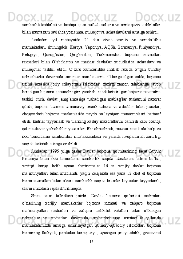 xamkorlik tashkiloti va boshqa qator nufuzli xalqaro va mintaqaviy tashkilotlar
bilan muntazam ravishda yozishma, muloqot va uchrashuvlarni amalga oshirdi. 
Jumladan,   yil   mobaynida   20   dan   ziyod   xorijiy   va   xamdo stlikʼ
mamlakatlari, shuningdek, Koreya, Yaponiya, АQSh, Germaniya, Finlyandiya,
Belьgiya,   Qozog iston,   Qirg iziston,   Turkmaniston   bojxona   xizmatlari	
ʼ ʼ
raxbarlari   bilan   O zbekiston   va   mazkur   davlatlar   xududlarida   uchrashuv   va
ʼ
muloqotlar   tashkil   etildi.   O zaro   xamkorlikka   intilish   ruxida   o tgan   bunday	
ʼ ʼ
uchrashuvlar   davomida   tomonlar   manfaatlarini   e tiborga   olgan   xolda,   bojxona	
ʼ
tizimi   soxasida   joriy   etilayotgan   isloxotlar,   xozirgi   zamon   talablariga   javob
beradigan bojxona qonunchiligini yaratish, soddalashtirilgan bojxona nazoratini
tashkil   etish,   davlat   jamg armasiga   tushadigan   mablag lar   tushumini   nazorat	
ʼ ʼ
qilish,   bojxona   tizimini   zamonaviy   texnik   uskuna   va   asboblar   bilan   jixozlar,
chegaradosh   bojxona   maskanlarida   paydo   bo layotgan   muammolarni   bartaraf	
ʼ
etish, kadrlar tayyorlash va ularning kasbiy maxoratlarini oshirish kabi  boshqa
qator ustuvor yo nalishlar yuzasidan fikr almashinib, mazkur soxalarda ko p va	
ʼ ʼ
ikki   tomonlama   xamkorlikni   mustaxkamlash   va   yanada   rivojlantirish   zarurligi
xaqida kelishib olishga erishildi. 
Jumladan,   1995   yilga   qadar   Davlat   bojxona   qo mitasining   faqat   Buyuk	
ʼ
Britaniya   bilan   ikki   tomonlama   xamkorlik   xaqida   idoralararo   bitimi   bo lsa,	
ʼ
xozirgi   kunga   kelib   aynan   shartnomalar   16   ta   xorijiy   davlat   bojxona
ma muriyatlari   bilan   imzolandi,   yaqin   kelajakda   esa   yana   12   chet   el   bojxona	
ʼ
tizimi xizmatlari bilan o zaro xamkorlik xaqida bitimlar loyixalari tayyorlanib,	
ʼ
ularni imzolash rejalashtirilmoqda. 
Shuni   xam   ta kidlash   joizki,   Davlat   bojxona   qo mitasi   xodimlari	
ʼ ʼ
o zlarining   xorijiy   mamlakatlar   bojxona   xizmati   va   xalqaro   bojxona	
ʼ
ma muriyatlari   raxbarlari   va   xalqaro   tashkilot   vakillari   bilan   o tkazgan	
ʼ ʼ
uchrashuv   va   suxbatlari   davomida,   suxbatdoshlarga   mustaqillik   yillarida
mamlakatimizda   amalga   oshirilayotgan   ijtimoiy-iqtisodiy   isloxotlar,   bojxona
tizimining   faoliyati,   jumladan   korruptsiya,   uyushgan   jinoyatchilik,   giyoxvand
18