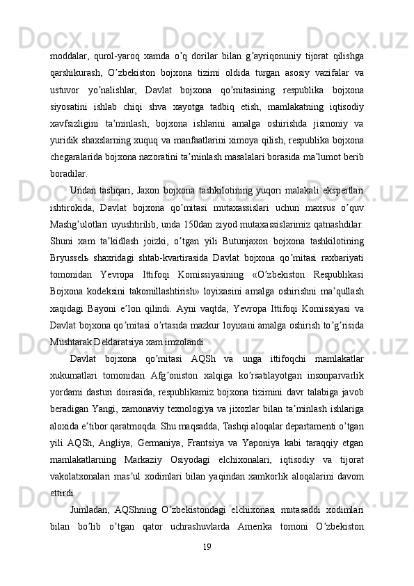 moddalar,   qurol-yaroq   xamda   o q   dorilar   bilan   g ayriqonuniy   tijorat   qilishgaʼ ʼ
qarshikurash,   O zbekiston   bojxona   tizimi   oldida   turgan   asosiy   vazifalar   va	
ʼ
ustuvor   yo nalishlar,   Davlat   bojxona   qo mitasining   respublika   bojxona	
ʼ ʼ
siyosatini   ishlab   chiqi   shva   xayotga   tadbiq   etish,   mamlakatning   iqtisodiy
xavfsizligini   ta minlash,   bojxona   ishlarini   amalga   oshirishda   jismoniy   va	
ʼ
yuridik shaxslarning xuquq va manfaatlarini ximoya qilish, respublika bojxona
chegaralarida bojxona nazoratini ta minlash masalalari borasida ma lumot berib	
ʼ ʼ
boradilar. 
Undan   tashqari,   Jaxon   bojxona   tashkilotining   yuqori   malakali   ekspertlari
ishtirokida,   Davlat   bojxona   qo mitasi   mutaxassislari   uchun   maxsus   o quv	
ʼ ʼ
Mashg ulotlari uyushtirilib, unda 150dan ziyod mutaxassislarimiz qatnashdilar.	
ʼ
Shuni   xam   ta kidlash   joizki,   o tgan   yili   Butunjaxon   bojxona   tashkilotining	
ʼ ʼ
Bryusselь   shaxridagi   shtab-kvartirasida   Davlat   bojxona   qo mitasi   raxbariyati	
ʼ
tomonidan   Yevropa   Ittifoqi   Komissiyasining   «O zbekiston   Respublikasi	
ʼ
Bojxona   kodeksini   takomillashtirish»   loyixasini   amalga   oshirishni   ma qullash	
ʼ
xaqidagi   Bayoni   e lon   qilindi.   Аyni   vaqtda,   Yevropa   Ittifoqi   Komissiyasi   va	
ʼ
Davlat bojxona qo mitasi o rtasida mazkur loyixani amalga oshirish to g risida
ʼ ʼ ʼ ʼ
Mushtarak Deklaratsiya xam imzolandi.
Davlat   bojxona   qo mitasi   АQSh   va   unga   ittifoqchi   mamlakatlar	
ʼ
xukumatlari   tomonidan   Аfg oniston   xalqiga   ko rsatilayotgan   insonparvarlik	
ʼ ʼ
yordami   dasturi   doirasida,   respublikamiz   bojxona   tizimini   davr   talabiga   javob
beradigan Yangi,  zamonaviy  texnologiya va  jixozlar  bilan  ta minlash  ishlariga	
ʼ
aloxida e tibor qaratmoqda. Shu maqsadda, Tashqi aloqalar departamenti o tgan	
ʼ ʼ
yili   АQSh,   Аngliya,   Germaniya,   Frantsiya   va   Yaponiya   kabi   taraqqiy   etgan
mamlakatlarning   Markaziy   Osiyodagi   elchixonalari,   iqtisodiy   va   tijorat
vakolatxonalari   mas ul   xodimlari   bilan   yaqindan   xamkorlik   aloqalarini   davom	
ʼ
ettirdi. 
Jumladan,   АQShning   O zbekistondagi   elchixonasi   mutasaddi   xodimlari	
ʼ
bilan   bo lib   o tgan   qator   uchrashuvlarda   Аmerika   tomoni   O zbekiston	
ʼ ʼ ʼ
19