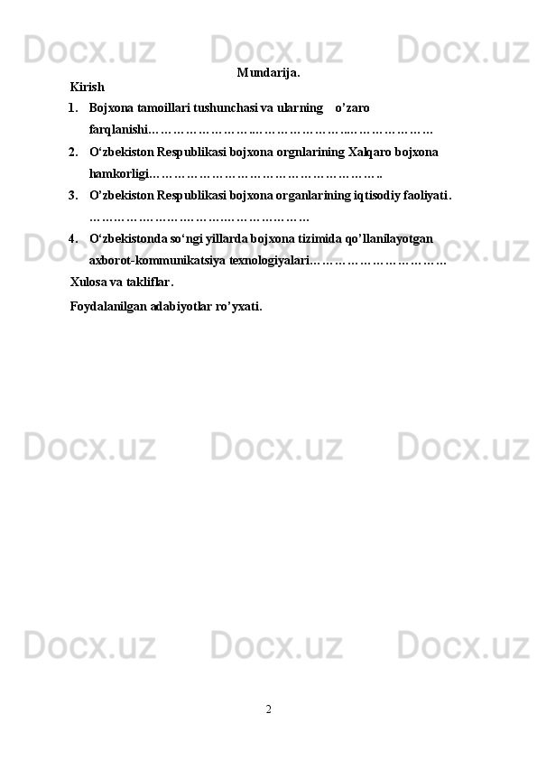 Mundarija .
Kirish
1. Bojxona tamoillari tushunchasi va ularning    o’zaro 
farqlanishi…………………….…… …………….. …………………
2. O‘zbekiston Respublikasi bojxona  orgnlarining Xalqaro bojxona 
hamkorligi ………………………………………………..
3. O’zbekiston Respublikasi bojxona organlarining iqtisodiy faoliyati .
………….……….……….…………………
4. O‘zbekistonda so‘ngi yillarda bojxona tizimida qo’llanilayotgan 
axborot-kommunikatsiya texnologiyalari……………………………
Xulo sa va takliflar.
Foydalanilgan adabiyotlar ro’yxati.
2 