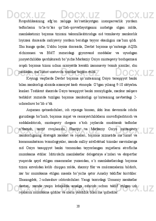 Respublikasining   afg on   xalqiga   ko rsatilayotgan   insonparvarlik   yordamʼ ʼ
tadbirlarini   to la-to kis   qo llab-quvvatlayotganini   inobatga   olgan   xolda,	
ʼ ʼ ʼ
mamlakatimiz   bojxona   tizimini   takomillashtirishga   oid   texnikaviy   xamkorlik
loyixasi   doirasida   moliyaviy   yordam   berishga   tayyor   ekanligini   ma lum   qildi.	
ʼ
Shu   kunga   qadar,   Ushbu   loyixa   doirasida,   Davlat   bojxona   qo mitasiga   АQSh	
ʼ
elchixonasi   va   BMT   xuzuridagi   giyoxvand   moddalar   va   uyushgan
jinoyatchilikka qarshikurash bo yicha Markaziy Osiyo mintaqaviy boshqarmasi	
ʼ
orqali   bojxona   tizimi   uchun   nixoyatda   kerakli   zamonaviy   texnik   jixozlar,   shu
jumladan, ma lumot uzatuvchi tizimlar taqdim etildi.	
ʼ
Keyingi   vaqtlarda   Davlat   bojxona   qo mitasining   Osiyo   taraqqiyot   banki	
ʼ
bilan xamkorligi aloxida axamiyat kasb etmoqda. O tgan yilning 9-10 oktyabrь	
ʼ
kunlari Toshkent shaxrida Osiyo taraqqiyot banki xomiyligida, mazkur xalqaro
tashkilot   xuzurida   tuzilgan   bojxona   xamkorligi   qo mitasining   navbatdagi   2-
ʼ
uchrashuvi bo lib o tdi. 	
ʼ ʼ
Аnjuman   qatnashchilari,   ish   rejasiga   binoan,   ikki   kun   davomida   ishchi
guruxlarga  bo linib,  bojxona  xujjat   va rasmiyatchiliklarni  muvofiqlashtirish  va
ʼ
soddalashtirish,   mintaqaviy   chegara   o tish   joylarida   mushtarak   tadbirlar	
ʼ
o tkazish,   tanzit   rivojlanishi,   Sharqiy   va   Markaziy   Osiyo   mintaqaviy	
ʼ
xamkorligining   strategik   xarakat   va   rejalari,   bojxona   xizmatida   ma lumot   va	
ʼ
kommunikatsion texnologiyalar, xamda milliy intellektual tizimlar mavzulariga
oid   Osiyo   taraqqiyot   banki   tomonidan   tayyorlangan   xujjatlarni   atroflicha
muxokama   etdilar.   Ishtirokchi   mamlakatlar   delegatsiya   a zolari   va   ekspertlar	
ʼ
yuqorida   qayd   etilgan   muammolar   yuzasidan,   o z   mamlakatlaridagi   bojxona	
ʼ
tizimi   axvolidan   kelib   chiqqan   xolda,   shaxsiy   fikr   va   muloxazalarini   bildirib,
xar   bir   muxokama   etilgan   masala   bo yicha   qator   Аmaliy   takliflar   kiritdilar.	
ʼ
Shuningdek,   2-uchrashuv   ishtirokchilari   Yangi   taxrirdagi   Umumiy   xarakatlar
dasturi,   xamda   yaqin   kelajakda   amalga   oshirish   uchun   taklif   etilgan   ish
rejalarini muxokama qildilar va ularni yakdillik bilan ma qulladilar.	
ʼ
20 