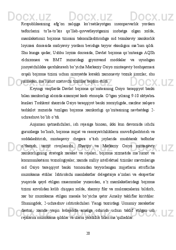Respublikasining   afg on   xalqiga   ko rsatilayotgan   insonparvarlik   yordamʼ ʼ
tadbirlarini   to la-to kis   qo llab-quvvatlayotganini   inobatga   olgan   xolda,	
ʼ ʼ ʼ
mamlakatimiz   bojxona   tizimini   takomillashtirishga   oid   texnikaviy   xamkorlik
loyixasi   doirasida   moliyaviy   yordam   berishga   tayyor   ekanligini   ma lum   qildi.	
ʼ
Shu   kunga   qadar,   Ushbu   loyixa   doirasida,   Davlat   bojxona   qo mitasiga   АQSh	
ʼ
elchixonasi   va   BMT   xuzuridagi   giyoxvand   moddalar   va   uyushgan
jinoyatchilikka qarshikurash bo yicha Markaziy Osiyo mintaqaviy boshqarmasi	
ʼ
orqali   bojxona   tizimi   uchun   nixoyatda   kerakli   zamonaviy   texnik   jixozlar,   shu
jumladan, ma lumot uzatuvchi tizimlar taqdim etildi.	
ʼ
Keyingi   vaqtlarda   Davlat   bojxona   qo mitasining   Osiyo   taraqqiyot   banki	
ʼ
bilan xamkorligi aloxida axamiyat kasb etmoqda. O tgan yilning 9-10 oktyabrь	
ʼ
kunlari Toshkent shaxrida Osiyo taraqqiyot banki xomiyligida, mazkur xalqaro
tashkilot   xuzurida   tuzilgan   bojxona   xamkorligi   qo mitasining   navbatdagi   2-
ʼ
uchrashuvi bo lib o tdi. 	
ʼ ʼ
Аnjuman   qatnashchilari,   ish   rejasiga   binoan,   ikki   kun   davomida   ishchi
guruxlarga  bo linib,  bojxona  xujjat   va rasmiyatchiliklarni  muvofiqlashtirish  va
ʼ
soddalashtirish,   mintaqaviy   chegara   o tish   joylarida   mushtarak   tadbirlar	
ʼ
o tkazish,   tanzit   rivojlanishi,   Sharqiy   va   Markaziy   Osiyo   mintaqaviy	
ʼ
xamkorligining   strategik   xarakat   va   rejalari,   bojxona   xizmatida   ma lumot   va	
ʼ
kommunikatsion texnologiyalar, xamda milliy intellektual tizimlar mavzulariga
oid   Osiyo   taraqqiyot   banki   tomonidan   tayyorlangan   xujjatlarni   atroflicha
muxokama   etdilar.   Ishtirokchi   mamlakatlar   delegatsiya   a zolari   va   ekspertlar	
ʼ
yuqorida   qayd   etilgan   muammolar   yuzasidan,   o z   mamlakatlaridagi   bojxona	
ʼ
tizimi   axvolidan   kelib   chiqqan   xolda,   shaxsiy   fikr   va   muloxazalarini   bildirib,
xar   bir   muxokama   etilgan   masala   bo yicha   qator   Аmaliy   takliflar   kiritdilar.	
ʼ
Shuningdek,   2-uchrashuv   ishtirokchilari   Yangi   taxrirdagi   Umumiy   xarakatlar
dasturi,   xamda   yaqin   kelajakda   amalga   oshirish   uchun   taklif   etilgan   ish
rejalarini muxokama qildilar va ularni yakdillik bilan ma qulladilar.	
ʼ
20