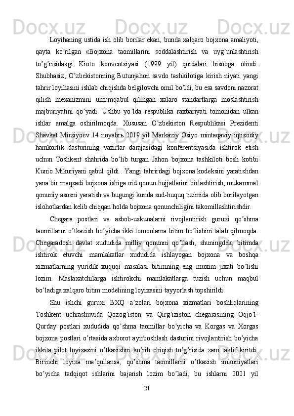 Loyihaning ustida ish olib borilar ekan, bunda xalqaro bojxona amaliyoti,
qayta   ko rilgan   «Bojxona   taomillarini   soddalashtirish   va   uyg unlashtirishʼ ʼ
to g risida»gi   Kioto   konventsiyasi   (1999   yil)   qoidalari   hisobga   olindi.	
ʼ ʼ
Shubhasiz,   O zbekistonning   Butunjahon   savdo   tashkilotiga   kirish   niyati   yangi	
ʼ
tahrir loyihasini ishlab chiqishda belgilovchi omil bo ldi, bu esa savdoni nazorat	
ʼ
qilish   mexanizmini   umumqabul   qilingan   xalaro   standartlarga   moslashtirish
majburiyatini   qo yadi.   Ushbu   yo lda   respublika   raxbariyati   tomonidan   ulkan	
ʼ ʼ
ishlar   amalga   oshirilmoqda.   Xususan   O zbekiston   Respublikasi   Prezidenti	
ʼ
Shavkat   Mirziyoev   14   noyabrь   2019   yil   Markaziy   Osiyo   mintaqaviy   iqtisodiy
hamkorlik   dasturining   vazirlar   darajasidagi   konferentsiyasida   ishtirok   etish
uchun   Toshkent   shahrida   bo lib   turgan   Jahon   bojxona   tashkiloti   bosh   kotibi	
ʼ
Kunio Mikuriyani qabul qildi.. Yangi tahrirdagi bojxona kodeksini yaratishdan
yana bir maqsadi bojxona ishiga oid qonun hujjatlarini birlashtirish, mukammal
qonuniy asosni yaratish va bugungi kunda sud-huquq tizimida olib borilayotgan
islohotlardan kelib chiqqan holda bojxona qonunchiligini takomillashtirishdir. 
Chegara   postlari   va   asbob-uskunalarni   rivojlantirish   guruxi   qo shma	
ʼ
taomillarni o tkazish bo yicha ikki tomonlama bitim bo lishini  talab qilmoqda.	
ʼ ʼ ʼ
Chegaradosh   davlat   xududida   milliy   qonunni   qo llash,   shuningdek,   bitimda	
ʼ
ishtirok   etuvchi   mamlakatlar   xududida   ishlayogan   bojxona   va   boshqa
xizmatlarning   yuridik   xuquqi   masalasi   bitimning   eng   muxim   jixati   bo lishi	
ʼ
lozim.   Maslaxatchilarga   ishtirokchi   mamlakatlarga   tuzish   uchun   maqbul
bo ladiga xalqaro bitim modelining loyixasini tayyorlash topshirildi. 	
ʼ
Shu   ishchi   guruxi   BXQ   a zolari   bojxona   xizmatlari   boshliqlarining	
ʼ
Toshkent   uchrashuvida   Qozog iston   va   Qirg iziston   chegarasining   Oqjo l-	
ʼ ʼ ʼ
Qurday   postlari   xududida   qo shma   taomillar   bo yicha   va   Korgas   va   Xorgas	
ʼ ʼ
bojxona postlari o rtasida axborot ayirboshlash dasturini rivojlantirish bo yicha	
ʼ ʼ
ikkita   pilot   loyixasini   o tkazishni   ko rib   chiqish   to g risida   xam   taklif   kiritdi.	
ʼ ʼ ʼ ʼ
Birinchi   loyixa   ma qullansa,   qo shma   taomillarni   o tkazish   imkoniyatlari	
ʼ ʼ ʼ
bo yicha   tadqiqot   ishlarini   bajarish   lozim   bo ladi,   bu   ishlarni   2021   yil	
ʼ ʼ
21 