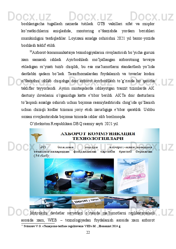 boshlarigacha   tugallash   nazarda   tutiladi.   OTB   vakillari   sifat   va   miqdor
ko rsatkichlarini   aniqlashda,   montoring   o tkazishda   yordam   berishlariʼ ʼ
mumkinligini   tasdiqladilar.   Loyixani   amalga   oshirishni   2021   yil   baxor-yozida
boshlash taklif etildi.
12
Аxborot-kommunikatsiya texnologiyalarini rivojlantirish bo yicha guruxi	
ʼ
xam   samarali   ishladi.   Аyirboshlash   mo ljallangan   axborotning   tavsiya	
ʼ
etiladigan   ro yxati   tuzib   chiqildi,   bu   esa   ma lumotlarni   standartlash   yo lida	
ʼ ʼ ʼ
dastlabki   qadam   bo ladi.   Tasnifnomalardan   foydalanish   va   tovarlar   kodini	
ʼ
o tkazishni   ishlab   chiqishga   doir   axborot   ayirboshlash   to g risida   bir   qancha	
ʼ ʼ ʼ
takliflar   tayyorlandi.   Аyrim   mintaqalarda   ishlayotgan   tranzit   tizimlarda   АK
dasturiy   ilovalarini   o rganishga   katta   e tibor   berildi.   АKTa   doir   dasturlarni	
ʼ ʼ
to laqonli  amalga  oshirish  uchun bojxona rasmiylashtirishi  chog ida qo llanish	
ʼ ʼ ʼ
uchun   chiziqli   kodlar   tizimini   joriy   etish   zarurligiga   e tibor   qaratildi.   Ushbu	
ʼ
soxani rivojlantirishda bojxona tizimida ishlar olib borilmoqda.
O zbekiston Respublikasi DBQ rasmiy sayti 2021 yil.	
ʼ
Ishtirokchi   davlatlar   serverlari   o rtasida   ma lumotlarni   replikatsiyalash	
ʼ ʼ
asosida   xam,   WEB   –   texnologiyadan   foydalanish   asosida   xam   axborot
12
 Svinuxov V.G. «Tamojenno-tarifnoe regulirovanie VED» M:., Ekonomist 2014 g.
22 