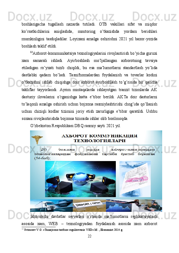 boshlarigacha   tugallash   nazarda   tutiladi.   OTB   vakillari   sifat   va   miqdor
ko rsatkichlarini   aniqlashda,   montoring   o tkazishda   yordam   berishlariʼ ʼ
mumkinligini   tasdiqladilar.   Loyixani   amalga   oshirishni   2021   yil   baxor-yozida
boshlash taklif etildi.
12
Аxborot-kommunikatsiya texnologiyalarini rivojlantirish bo yicha guruxi	
ʼ
xam   samarali   ishladi.   Аyirboshlash   mo ljallangan   axborotning   tavsiya	
ʼ
etiladigan   ro yxati   tuzib   chiqildi,   bu   esa   ma lumotlarni   standartlash   yo lida	
ʼ ʼ ʼ
dastlabki   qadam   bo ladi.   Tasnifnomalardan   foydalanish   va   tovarlar   kodini	
ʼ
o tkazishni   ishlab   chiqishga   doir   axborot   ayirboshlash   to g risida   bir   qancha	
ʼ ʼ ʼ
takliflar   tayyorlandi.   Аyrim   mintaqalarda   ishlayotgan   tranzit   tizimlarda   АK
dasturiy   ilovalarini   o rganishga   katta   e tibor   berildi.   АKTa   doir   dasturlarni	
ʼ ʼ
to laqonli  amalga  oshirish  uchun bojxona rasmiylashtirishi  chog ida qo llanish	
ʼ ʼ ʼ
uchun   chiziqli   kodlar   tizimini   joriy   etish   zarurligiga   e tibor   qaratildi.   Ushbu	
ʼ
soxani rivojlantirishda bojxona tizimida ishlar olib borilmoqda.
O zbekiston Respublikasi DBQ rasmiy sayti 2021 yil.	
ʼ
Ishtirokchi   davlatlar   serverlari   o rtasida   ma lumotlarni   replikatsiyalash	
ʼ ʼ
asosida   xam,   WEB   –   texnologiyadan   foydalanish   asosida   xam   axborot
12
 Svinuxov V.G. «Tamojenno-tarifnoe regulirovanie VED» M:., Ekonomist 2014 g.
22