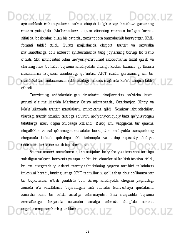 ayirboshlash   imkoniyatlarini   ko rib   chiqish   to g risidagi   kelishuv   guruxningʼ ʼ ʼ
muxim   yutug idir.   Ma lumotlarni   taqdim   etishning   mumkin   bo lgan   formati	
ʼ ʼ ʼ
sifatida, boshqalari bilan bir qatorda, xozir tobora ommalashib borayotgan XML
formati   taklif   etildi.   Gurux   majlislarida   eksport,   tranzit   va   razvedka
ma lumotlariga   doir   axborot   ayirboshlashda   tang   joylarning   borligi   ko rsatib	
ʼ ʼ
o tildi.   Shu   munosabat   bilan   me yoriy-ma lumot   axborotlarini   taxlil   qilish   va	
ʼ ʼ ʼ
ularning   mos   bo lishi,   bojxona   amaliyotida   chiziqli   kodlar   tizimini   qo llanish	
ʼ ʼ
masalalarini   Bojxona   xamkorligi   qo mitasi   АKT   ishchi   guruxining   xar   bir	
ʼ
mamlakatdan mutaxassislar ishtirokidagi maxsus majlisida ko rib chiqish taklif	
ʼ
qilindi.
Tranzitning   soddalashtirilgan   tizimlarini   rivojlantirish   bo yicha   ishchi	
ʼ
guruxi   o z   majlislarida   Markaziy   Osiyo   mintaqasida,   Ozarbayjon,   Xitoy   va	
ʼ
Mo g ulistonda   tranzit   masalalarni   muxokama   qildi.   Seminar   ishtirokchilari	
ʼ ʼ
ulardagi tranzit tizimini tartibga soluvchi me yoriy-xuquqiy baza qo yilayotgan	
ʼ ʼ
talablarga   mos,   degan   xulosaga   kelishdi.   Biroq   shu   vaqtgacha   bir   qancha
chigalliklar   va   xal   qilinmagan   masalalar   borki,   ular   amaliyotda   transportning
chegarada   to xtab   qolishiga   olib   kelmoqda   va   tashqi   iqtisodiy   faoliyat	
ʼ
ishtirokchilarida norozilik tug dirmoqda. 	
ʼ
Bu muammoni muxokama qilish natijalari bo yicha yuk tashishni  tartibga	
ʼ
soladigan xalqaro konventsiyalarga qo shilish choralarini ko rish tavsiya etildi,	
ʼ ʼ
bu   esa   chegarada   yukldarni   rasmiylashtirishning   yagona   tartibini   ta minlash	
ʼ
imkonini beradi, buning ustiga XYT taomillarini qo llashga doir qo llanma xar	
ʼ ʼ
bir   bojxonadan   o tish   punktida   bor.   Biroq,   amaliyotda   chegara   yaqinidagi	
ʼ
zonada   o z   vazifalarini   bajaradigan   turli   idoralar   konventsiya   qoidalarini	
ʼ
xamisha   xam   bir   xilda   amalga   oshirmayotir.   Shu   maqsadda   bojxona
xizmatlariga   chegarada   nazoratni   amalga   oshirish   chog ida   nazorat	
ʼ
organlarining xamkorligi tartibini 
23 