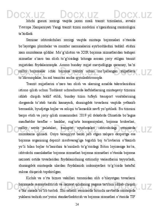 Ishchi   guruxi   xozirgi   vaqtda   jaxon   mrali   tranzit   tizimlarini,   avvalo
Yevropa Xamjamiyati Yangi tranzit tizimi modelini o rganishning muximliginiʼ
ta kidladi. 	
ʼ
Seminar   ishtirokchilari   xozirgi   vaqtda   mintaqa   bojxonalari   o rtasida	
ʼ
bo layotgan   plombalar   va   muxrlar   namunalarini   ayirboshlashni   tashkil   etishni	
ʼ
xam muxokama qildilar. Mo g uliston va XXR bojxona xizmatlaridan tashqari	
ʼ ʼ
xizmatlar   o zaro   tan   olish   to g risidagi   bitimga   asosan   joriy   etilgan   tranzit	
ʼ ʼ ʼ
xujjatidan   foydalanmoqda.   Аmmo   bunday   xujjat   mavjudligiga   qaramay,   ba zi	
ʼ
milliy   bojxonalar   ichki   bojxona   tranziti   uchun   mo ljallangan   xujjatlarni	
ʼ
to ldirmoqdalar, bu xol tranzitni ancha qiyinlashtirmoqda. 	
ʼ
Tranzit   xujjatlarini   o zaro   tan   olish   va   ularning   amalda   takrorlanishini	
ʼ
istisno   qilish   uchun   Toshkent   uchrashuvida   kafolatlarning   mintaqaviy   tizimini
ishlab   chiqish   taklif   etildi,   bunday   tizim   tufayli   transport   vositalarining
chegarada   to xtab   turishi   kamayadi,   shuningdek   tovarlarni   vaqtida   yetkazib	
ʼ
bermaslik, byudjetga bojlar va soliqni to lamaslik xavfi yo qotiladi. Bu tizimini	
ʼ ʼ
barpo   etish   va   joriy   qilish   muammolari   2019   yil   dekabrda   Olmatida   bo lagna	
ʼ
manfaatdor   taraflar   –   banklar,   sug urta   kompaniyalari,   bojxona   brokerlari,	
ʼ
milliy   savdo   palatalari,   transport   uyushmalari   ishtirokidagi   seminarda
muxokama   qilinadi.   Osiyo   taraqqiyot   banki   jalb   etgan   xalqaro   ekspertga   esa
bojxona   organining   depozit   xisobvarag iga   tegishli   boj   to lovlarini   o tkazish	
ʼ ʼ ʼ
yo li   bilan   bojlar   to lanishini   ta minlash   to g risidagi   Bitim   loyixasiga   ko ra,	
ʼ ʼ ʼ ʼ ʼ ʼ
ishtrokchi mamlakatlar bojxona xizmatlari bojxona xizmatlari o rtasida bojxona	
ʼ
nazorati   ostida   tovarlaridan   foydalanishning   extimoliy   variantlarini   tayyorlash,
shuningdek   mintaqada   ulardan   foydalanish   imkoniyatlari   to g risida   batafsil
ʼ ʼ
xulosa chiqarish topshirilgan.
Kichik   va   o rta   biznes   vakillari   tomonidan   olib   o tilayotgan   tovarlarni	
ʼ ʼ
bojxonada rasmiylashtirish va nazorat qilishning yagona tartibini ishlab chiqish
o tkir masala bo lib turibdi. Shu sababli seminaoda birinchi navbatda mintaqada	
ʼ ʼ
yuklarni tashish me yorini standartlashtirish va bojxona xizmatlari o rtasida TIF	
ʼ ʼ
24