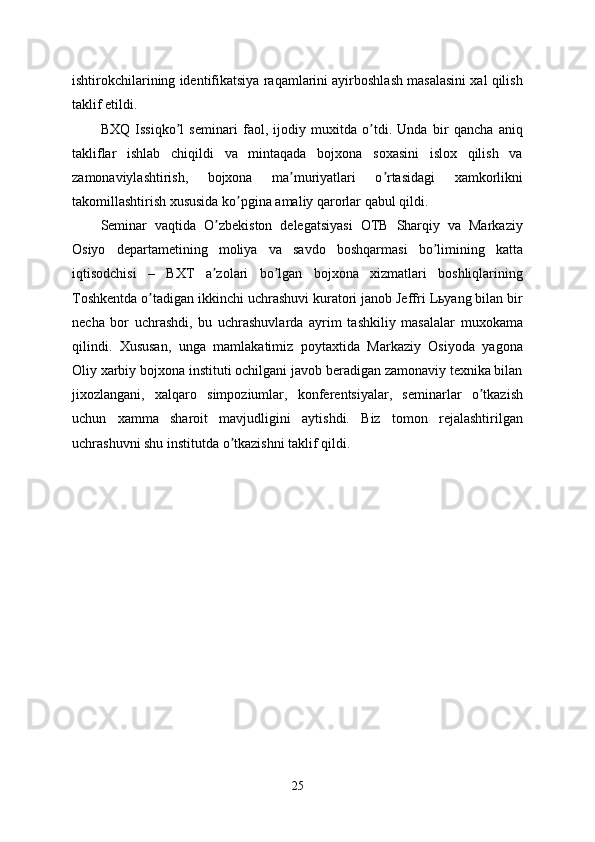 ishtirokchilarining identifikatsiya raqamlarini ayirboshlash masalasini xal qilish
taklif etildi.
BXQ   Issiqko l   seminari   faol,   ijodiy   muxitda   o tdi.   Unda   bir   qancha   aniqʼ ʼ
takliflar   ishlab   chiqildi   va   mintaqada   bojxona   soxasini   islox   qilish   va
zamonaviylashtirish,   bojxona   ma muriyatlari   o rtasidagi   xamkorlikni	
ʼ ʼ
takomillashtirish xususida ko pgina amaliy qarorlar qabul qildi.	
ʼ
Seminar   vaqtida   O zbekiston   delegatsiyasi   OTB   Sharqiy   va   Markaziy	
ʼ
Osiyo   departametining   moliya   va   savdo   boshqarmasi   bo limining   katta	
ʼ
iqtisodchisi   –   BXT   a zolari   bo lgan   bojxona   xizmatlari   boshliqlarining	
ʼ ʼ
Toshkentda o tadigan ikkinchi uchrashuvi kuratori janob Jeffri Lьyang bilan bir	
ʼ
necha   bor   uchrashdi,   bu   uchrashuvlarda   ayrim   tashkiliy   masalalar   muxokama
qilindi.   Xususan,   unga   mamlakatimiz   poytaxtida   Markaziy   Osiyoda   yagona
Oliy xarbiy bojxona instituti ochilgani javob beradigan zamonaviy texnika bilan
jixozlangani,   xalqaro   simpoziumlar,   konferentsiyalar,   seminarlar   o tkazish	
ʼ
uchun   xamma   sharoit   mavjudligini   aytishdi.   Biz   tomon   rejalashtirilgan
uchrashuvni shu institutda o tkazishni taklif qildi.	
ʼ
25 