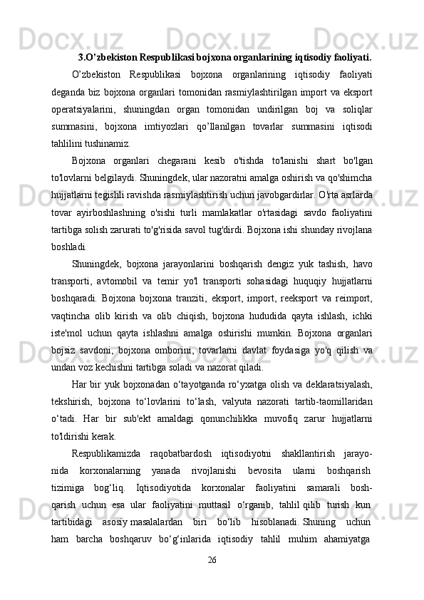 3. O’zbekiston Respublikasi bojxona organlarining iqtisodiy faoliyati.
O’zbekiston   Respublikasi   bojxona   organlarining   iqtisodiy   faoliyati
deganda biz bojxona organlari  tomonidan rasmiylashtirilgan  import  va eksport
operatsiyalarini,   shuningdan   organ   tomonidan   undirilgan   boj   va   soliqlar
summasini,   bojxona   imtiyozlari   qo’llanilgan   tovarlar   summasini   iqtisodi
tahlilini tushinamiz.
Bojxona   organlari   chegarani   kesib   o'tishda   to'lanishi   shart   bo'lgan
to'lovlarni belgilaydi. Shuningdek, ular nazoratni amalga oshirish va qo'shimcha
hujjatlarni tegishli ravishda rasmiylashtirish uchun javobgardirlar. O'rta asrlarda
tovar   ayirboshlashning   o'sishi   turli   mamlakatlar   o'rtasidagi   savdo   faoliyatini
tartibga solish zarurati to'g'risida savol tug'dirdi. Bojxona ishi shunday rivojlana
boshladi.
Shuningdek,   bojxona   jarayonlarini   boshqarish   dengiz   yuk   tashish,   havo
transporti,   avtomobil   va   temir   yo'l   transporti   sohasidagi   huquqiy   hujjatlarni
boshqaradi.   Bojxona   bojxona   tranziti,   eksport,   import,   reeksport   va   reimport,
vaqtincha   olib   kirish   va   olib   chiqish,   bojxona   hududida   qayta   ishlash,   ichki
iste'mol   uchun   qayta   ishlashni   amalga   oshirishi   mumkin.   Bojxona   organlari
bojsiz   savdoni,   bojxona   omborini,   tovarlarni   davlat   foydasiga   yo'q   qilish   va
undan voz kechishni tartibga soladi va nazorat qiladi.
Har  bir  yuk bojxonadan o‘tayotganda ro‘yxatga  olish va deklaratsiyalash,
tekshirish,   bojxona   to‘lovlarini   to‘lash,   valyuta   nazorati   tartib-taomillaridan
o‘tadi.   Har   bir   sub'ekt   amaldagi   qonunchilikka   muvofiq   zarur   hujjatlarni
to'ldirishi kerak.
Respublikamizda   raqobatbardosh   iqtisodiyotni   shakllantirish   jarayo-
nida   korxonalarning   yanada   rivojlanishi   bevosita   ularni   boshqarish  
tizimiga   bog‘liq.   Iqtisodiyotida   korxonalar   faoliyatini   samarali   bosh-
qarish   uchun   esa   ular   faoliyatini   muttasil   o‘rganib,   tahlil   qilib   turish   kun  
tartibidagi   asosiy   masalalardan   biri   bo‘lib   hisoblanadi.   Shuning   uchun  
ham   barcha   boshqaruv   bo‘g‘inlarida   iqtisodiy   tahlil   muhim   ahamiyatga  
26 