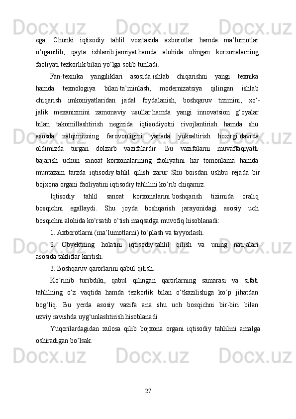 ega.   Chunki   iqtisodiy   tahlil   vositasida   axborotlar   hamda   ma’lumotlar  
o‘rganilib,   qayta   ishlanib   jamiyat   hamda   alohida   olingan   korxonalarning  
faoliyati tezkorlik bilan yo‘lga solib turiladi.   
Fan-texnika   yangiliklari   asosida   ishlab   chiqarishni   yangi   texnika  
hamda   texnologiya   bilan   ta’minlash,   modernizatsiya   qilingan   ishlab  
chiqarish   imkoniyatlaridan   jadal   foydalanish,   boshqaruv   tizimini,   xo‘-
jalik   mexanizmini   zamonaviy   usullar   hamda   yangi   innovatsion   g‘oyalar  
bilan   takomillashtirish   negizida   iqtisodiyotni   rivojlantirish   hamda   shu  
asosda   xalqimizning   farovonligini   yanada   yuksaltirish   hozirgi   davrda  
oldimizda   turgan   dolzarb   vazifalardir.   Bu   vazifalarni   muvaffaqiyatli  
bajarish   uchun   sanoat   korxonalarining   faoliyatini   har   tomonlama   hamda  
muntazam   tarzda   iqtisodiy   tahlil   qilish   zarur   Shu   boisdan   ushbu   rejada   bir
bojxona organi faoliyatini iqtisodiy tahlilini ko’rib chiqamiz.   
Iqtisodiy   tahlil   sanoat   korxonalarini   boshqarish   tizimida   oraliq  
bosqichni   egallaydi.   Shu   joyda   boshqarish   jarayonidagi   asosiy   uch  
bosqichni alohida ko‘rsatib o‘tish   maqsadga muvofiq hisoblanadi:  
1.   Axborotlarni (ma’lumotlarni) to‘plash   va tayyorlash.  
2.   Obyektning   holatini   iqtisodiy   tahlil   qilish   va   uning   natijalari  
asosida takliflar kiritish.
3. Boshqaruv qarorlarini qabul qilish.  
Ko‘rinib   turibdiki,   qabul   qilingan   qarorlarning   samarasi   va   sifati  
tahlilning   o‘z   vaqtida   hamda   tezkorlik   bilan   o‘tkazilishiga   ko‘p   jihatdan  
bog‘liq.   Bu   yerda   asosiy   vazifa   ana   shu   uch   bosqichni   bir-biri   bilan  
uzviy ravishda uyg‘unlashtirish hisoblanadi.  
Yuqorilardagidan   xulosa   qilib   bojxona   organi   iqtisodiy   tahlilini   amalga
oshiradigan bo’lsak.
27 