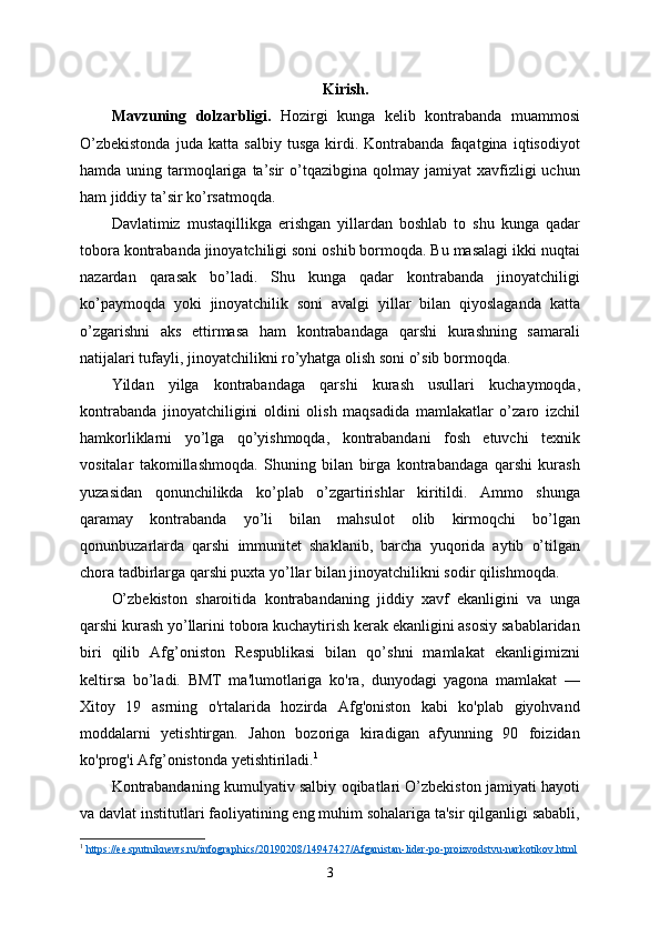 Kirish.
Mavzuning   dolzarbligi.   Hozirgi   kunga   kelib   kontrabanda   muammosi
O’zbekistonda   juda   katta   salbiy   tusga   kirdi.   Kontrabanda   faqatgina   iqtisodiyot
hamda  uning  tarmoqlariga  ta’sir   o’tqazibgina  qolmay  jamiyat  xavfizligi  uchun
ham jiddiy ta’sir ko’rsatmoqda. 
Davlatimiz   mustaqillikga   erishgan   yillardan   boshlab   to   shu   kunga   qadar
tobora kontrabanda jinoyatchiligi soni oshib bormoqda. Bu masalagi ikki nuqtai
nazardan   qarasak   bo’ladi.   Shu   kunga   qadar   kontrabanda   jinoyatchiligi
ko’paymoqda   yoki   jinoyatchilik   soni   avalgi   yillar   bilan   qiyoslaganda   katta
o’zgarishni   aks   ettirmasa   ham   kontrabandaga   qarshi   kurashning   samarali
natijalari tufayli, jinoyatchilikni ro’yhatga olish soni o’sib bormoqda.
Yildan   yilga   kontrabandaga   qarshi   kurash   usullari   kuchaymoqda,
kontrabanda   jinoyatchiligini   oldini   olish   maqsadida   mamlakatlar   o’zaro   izchil
hamkorliklarni   yo’lga   qo’yishmoqda,   kontrabandani   fosh   etuvchi   texnik
vositalar   takomillashmoqda.   Shuning   bilan   birga   kontrabandaga   qarshi   kurash
yuzasidan   qonunchilikda   ko’plab   o’zgartirishlar   kiritildi.   Ammo   shunga
qaramay   kontrabanda   yo’li   bilan   mahsulot   olib   kirmoqchi   bo’lgan
qonunbuzarlarda   qarshi   immunitet   shaklanib,   barcha   yuqorida   aytib   o’tilgan
chora tadbirlarga qarshi puxta yo’llar bilan jinoyatchilikni sodir qilishmoqda.
O’zbekiston   sharoitida   kontrabandaning   jiddiy   xavf   ekanligini   va   unga
qarshi kurash yo’llarini tobora kuchaytirish kerak ekanligini asosiy sabablaridan
biri   qilib   Afg’oniston   Respublikasi   bilan   qo’shni   mamlakat   ekanligimizni
keltirsa   bo’ladi.   BMT   ma'lumotlariga   ko'ra,   dunyodagi   yagona   mamlakat   —
Xitoy   19   asrning   o'rtalarida   hozirda   Afg'oniston   kabi   ko'plab   giyohvand
moddalarni   yetishtirgan.   Jahon   bozoriga   kiradigan   afyunning   90   foizidan
ko'prog'i Afg’onistonda yetishtiriladi. 1
Kontrabandaning kumulyativ salbiy oqibatlari O’zbekiston jamiyati hayoti
va davlat institutlari faoliyatining eng muhim sohalariga ta'sir qilganligi sababli,
1
  https://ee.sputniknews.ru/infographics/20190208/14947427/Afganistan-lider-po-proizvodstvu-narkotikov.html  
3 