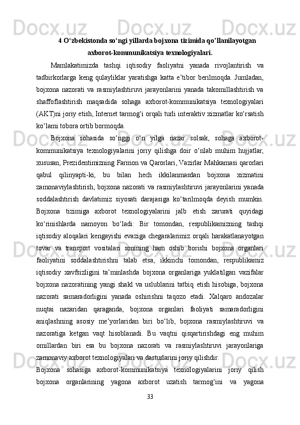 4 O‘zbekistonda so‘ngi yillarda bojxona tizimida qo’llanilayotgan
axborot-kommunikatsiya texnologiyalari.
Mamlakatimizda   tashqi   iqtisodiy   faoliyatni   yanada   rivojlantirish   va
tadbirkorlarga   keng   qulayliklar   yaratishga   katta   e’tibor   berilmoqda.   Jumladan,
bojxona   nazorati   va   rasmiylashtiruvi   jarayonlarini   yanada   takomillashtirish   va
shaffoflashtirish   maqsadida   sohaga   axborot-kommunikatsiya   texnologiyalari
(AKT)ni joriy etish, Internet tarmog‘i orqali turli interaktiv xizmatlar ko‘rsatish
ko‘lami tobora ortib bormoqda.
Bojxona   sohasida   so‘nggi   o‘n   yilga   nazar   solsak,   sohaga   axborot-
kommunikatsiya   texnologiyalarini   joriy   qilishga   doir   o‘nlab   muhim   hujjatlar,
xususan, Prezidentimizning Farmon va Qarorlari, Vazirlar Mahkamasi qarorlari
qabul   qilinyapti-ki,   bu   bilan   hech   ikkilanmasdan   bojxona   xizmatini
zamonaviylashtirish,  bojxona  nazorati  va rasmiylashtiruvi  jarayonlarini  yanada
soddalashtirish   davlatimiz   siyosati   darajasiga   ko‘tarilmoqda   deyish   mumkin.
Bojxona   tizimiga   axborot   texnologiyalarini   jalb   etish   zarurati   quyidagi
ko‘rinishlarda   namoyon   bo‘ladi:   Bir   tomondan,   respublikamizning   tashqi
iqtisodiy   aloqalari   kengayishi   evaziga   chegaralarimiz   orqali   harakatlanayotgan
tovar   va   transport   vositalari   sonining   ham   oshib   borishi   bojxona   organlari
faoliyatini   soddalashtirishni   talab   etsa,   ikkinchi   tomondan,   respublikamiz
iqtisodiy   xavfsizligini   ta’minlashda   bojxona   organlariga   yuklatilgan   vazifalar
bojxona   nazoratining   yangi   shakl   va   uslublarini   tatbiq   etish   hisobiga,   bojxona
nazorati   samaradorligini   yanada   oshirishni   taqozo   etadi.   Xalqaro   andozalar
nuqtai   nazaridan   qaraganda,   bojxona   organlari   faoliyati   samaradorligini
aniqlashning   asosiy   me’yorlaridan   biri   bo‘lib,   bojxona   rasmiylashtiruvi   va
nazoratiga   ketgan   vaqt   hisoblanadi.   Bu   vaqtni   qisqartirishdagi   eng   muhim
omillardan   biri   esa   bu   bojxona   nazorati   va   rasmiylashtiruvi   jarayonlariga
zamonaviy axborot texnologiyalari va dasturlarini joriy qilishdir. 
Bojxona   sohasiga   axborot-kommunikatsiya   texnologiyalarini   joriy   qilish
bojxona   organlarining   yagona   axborot   uzatish   tarmog‘ini   va   yagona
33