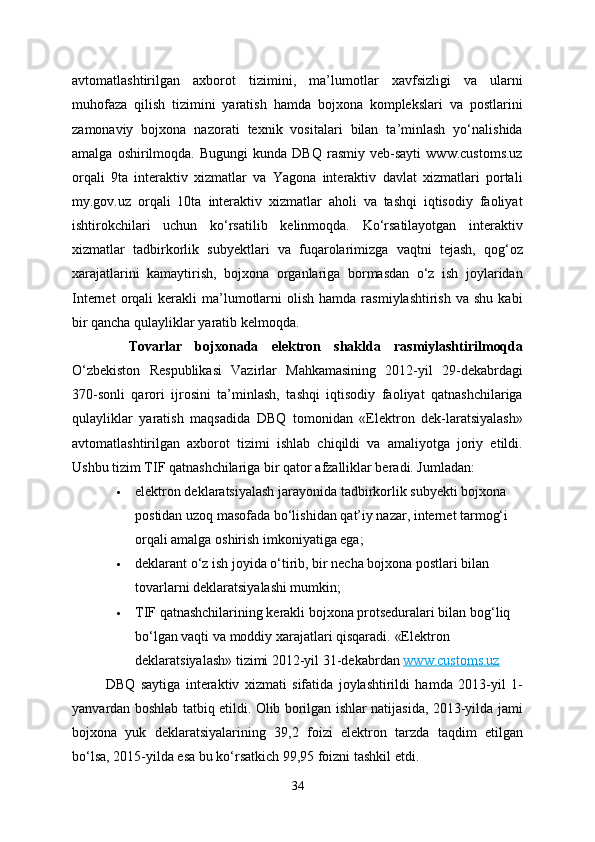 avtomatlashtirilgan   axborot   tizimini,   ma’lumotlar   xavfsizligi   va   ularni
muhofaza   qilish   tizimini   yaratish   hamda   bojxona   komplekslari   va   postlarini
zamonaviy   bojxona   nazorati   texnik   vositalari   bilan   ta’minlash   yo‘nalishida
amalga   oshirilmoqda.   Bugungi   kunda   DBQ   rasmiy   veb-sayti   www.customs.uz
orqali   9ta   interaktiv   xizmatlar   va   Yagona   interaktiv   davlat   xizmatlari   portali
my.gov.uz   orqali   10ta   interaktiv   xizmatlar   aholi   va   tashqi   iqtisodiy   faoliyat
ishtirokchilari   uchun   ko‘rsatilib   kelinmoqda.   Ko‘rsatilayotgan   interaktiv
xizmatlar   tadbirkorlik   subyektlari   va   fuqarolarimizga   vaqtni   tejash,   qog‘oz
xarajatlarini   kamaytirish,   bojxona   organlariga   bormasdan   o‘z   ish   joylaridan
Internet  orqali   kerakli  ma’lumotlarni  olish   hamda  rasmiylashtirish   va  shu  kabi
bir qancha qulayliklar yaratib kelmoqda.  
Tovarlar   bojxonada   elektron   shaklda   rasmiylashtirilmoqda
O‘zbekiston   Respublikasi   Vazirlar   Mahkamasining   2012-yil   29-dekabrdagi
370-sonli   qarori   ijrosini   ta’minlash,   tashqi   iqtisodiy   faoliyat   qatnashchilariga
qulayliklar   yaratish   maqsadida   DBQ   tomonidan   «Elektron   dek-laratsiyalash»
avtomatlashtirilgan   axborot   tizimi   ishlab   chiqildi   va   amaliyotga   joriy   etildi.
Ushbu tizim TIF qatnashchilariga bir qator afzalliklar beradi. Jumladan:
 elektron deklaratsiyalash jarayonida tadbirkorlik subyekti bojxona 
postidan uzoq masofada bo‘lishidan qat’iy nazar, internet tarmog‘i 
orqali amalga oshirish imkoniyatiga ega;
 deklarant o‘z ish joyida o‘tirib, bir necha bojxona postlari bilan 
tovarlarni deklaratsiyalashi mumkin;
 TIF qatnashchilarining kerakli bojxona protseduralari bilan bog‘liq 
bo‘lgan vaqti va moddiy xarajatlari qisqaradi.  «Elektron 
deklaratsiyalash» tizimi 2012-yil 31-dekabrdan   www.customs.uz
  DBQ   saytiga   interaktiv   xizmati   sifatida   joylashtirildi   hamda   2013-yil   1-
yanvardan boshlab tatbiq etildi. Olib borilgan ishlar natijasida, 2013-yilda jami
bojxona   yuk   deklaratsiyalarining   39,2   foizi   elektron   tarzda   taqdim   etilgan
bo‘lsa, 2015-yilda esa bu ko‘rsatkich 99,95 foizni tashkil etdi.
34