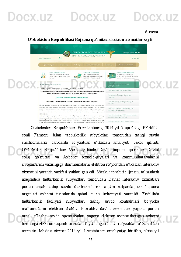 6-rasm.
O’zbekiston Respublikasi Bojxona qo’mitasi electron xizmatlar sayti.
O‘zbekiston   Respublikasi   Prezidentining   2014-yil   7-apreldagi   PF-4609-
sonli   Farmoni   bilan   tadbirkorlik   subyektlari   tomonidan   tashqi   savdo
shartnomalarni   banklarda   ro‘yxatdan   o‘tkazish   amaliyoti   bekor   qilinib,
O‘zbekiston   Respublikasi   Markaziy   banki,   Davlat   bojxona   qo‘mitasi,   Davlat
soliq   qo‘mitasi   va   Axborot   texnolo-giyalari   va   kommunikatsiyalarini
rivojlantirish vazirligiga shartnomalarni elektron ro‘yxatdan o‘tkazish interaktiv
xizmatini yaratish vazifasi yuklatilgan edi. Mazkur topshiriq ijrosini ta’minlash
maqsadida   tadbirkorlik   subyektlari   tomonidan   Davlat   interaktiv   xizmatlari
portali   orqali   tashqi   savdo   shartnomalarini   taqdim   etilganda,   uni   bojxona
organlari   axborot   tizimlarida   qabul   qilish   imkoniyati   yaratildi.   Endilikda
tadbirkorlik   faoliyati   subyektlari   tashqi   savdo   kontraktlari   bo‘yicha
ma’lumotlarni   elektron   shaklda   Interaktiv   davlat   xizmatlari   yagona   portali
orqali   «Tashqi   savdo   operatsiyalari   yagona   elektron   avtomatlashgan   axborot
tizimi»ga elektron raqamli imzodan foydalangan holda ro‘yxatdan o‘tkazishlari
mumkin.   Mazkur   xizmat   2014-yil   1-sentabrdan   amaliyotga   kiritilib,   o‘sha   yil
35 