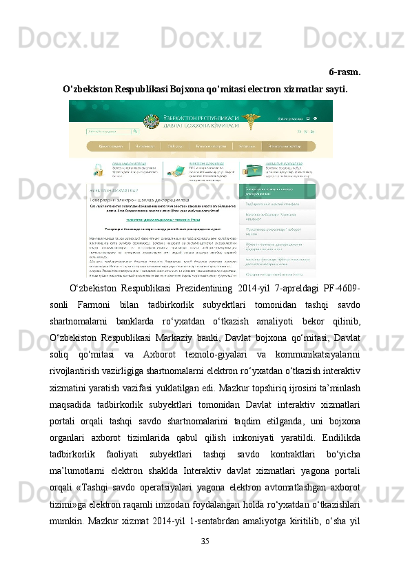 6-rasm.
O’zbekiston Respublikasi Bojxona qo’mitasi electron xizmatlar sayti.
O‘zbekiston   Respublikasi   Prezidentining   2014-yil   7-apreldagi   PF-4609-
sonli   Farmoni   bilan   tadbirkorlik   subyektlari   tomonidan   tashqi   savdo
shartnomalarni   banklarda   ro‘yxatdan   o‘tkazish   amaliyoti   bekor   qilinib,
O‘zbekiston   Respublikasi   Markaziy   banki,   Davlat   bojxona   qo‘mitasi,   Davlat
soliq   qo‘mitasi   va   Axborot   texnolo-giyalari   va   kommunikatsiyalarini
rivojlantirish vazirligiga shartnomalarni elektron ro‘yxatdan o‘tkazish interaktiv
xizmatini yaratish vazifasi yuklatilgan edi. Mazkur topshiriq ijrosini ta’minlash
maqsadida   tadbirkorlik   subyektlari   tomonidan   Davlat   interaktiv   xizmatlari
portali   orqali   tashqi   savdo   shartnomalarini   taqdim   etilganda,   uni   bojxona
organlari   axborot   tizimlarida   qabul   qilish   imkoniyati   yaratildi.   Endilikda
tadbirkorlik   faoliyati   subyektlari   tashqi   savdo   kontraktlari   bo‘yicha
ma’lumotlarni   elektron   shaklda   Interaktiv   davlat   xizmatlari   yagona   portali
orqali   «Tashqi   savdo   operatsiyalari   yagona   elektron   avtomatlashgan   axborot
tizimi»ga elektron raqamli imzodan foydalangan holda ro‘yxatdan o‘tkazishlari
mumkin.   Mazkur   xizmat   2014-yil   1-sentabrdan   amaliyotga   kiritilib,   o‘sha   yil
35
