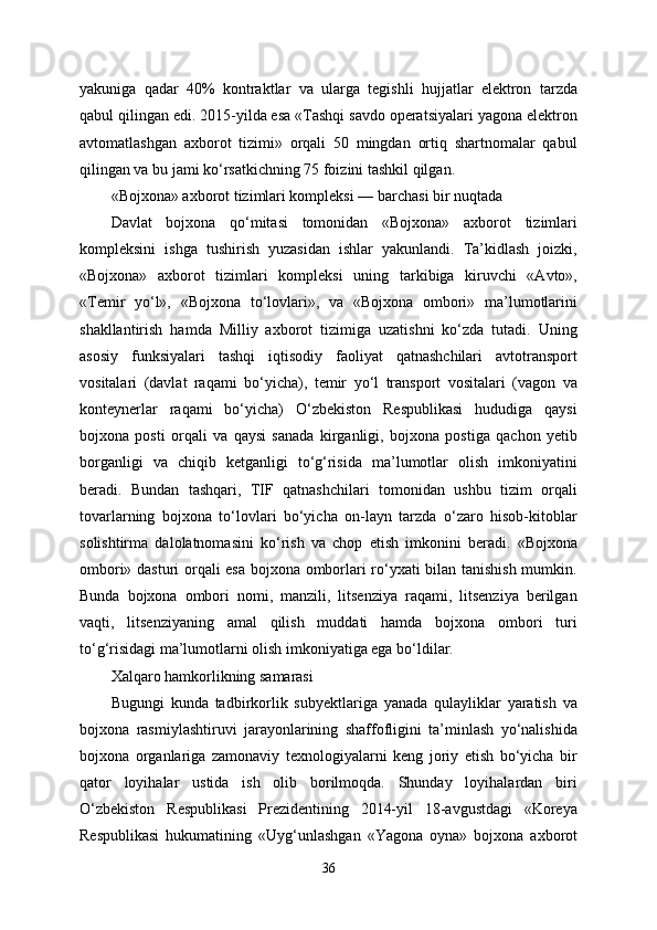 yakuniga   qadar   40%   kontraktlar   va   ularga   tegishli   hujjatlar   elektron   tarzda
qabul qilingan edi. 2015-yilda esa «Tashqi savdo operatsiyalari yagona elektron
avtomatlashgan   axborot   tizimi»   orqali   50   mingdan   ortiq   shartnomalar   qabul
qilingan va bu jami ko‘rsatkichning 75 foizini tashkil qilgan.
«Bojxona» axborot tizimlari kompleksi — barchasi bir nuqtada
Davlat   bojxona   qo‘mitasi   tomonidan   «Bojxona»   axborot   tizimlari
kompleksini   ishga   tushirish   yuzasidan   ishlar   yakunlandi.   Ta’kidlash   joizki,
«Bojxona»   axborot   tizimlari   kompleksi   uning   tarkibiga   kiruvchi   «Avto»,
«Temir   yo‘l»,   «Bojxona   to‘lovlari»,   va   «Bojxona   ombori»   ma’lumotlarini
shakllantirish   hamda   Milliy   axborot   tizimiga   uzatishni   ko‘zda   tutadi.   Uning
asosiy   funksiyalari   tashqi   iqtisodiy   faoliyat   qatnashchilari   avtotransport
vositalari   (davlat   raqami   bo‘yicha),   temir   yo‘l   transport   vositalari   (vagon   va
konteynerlar   raqami   bo‘yicha)   O‘zbekiston   Respublikasi   hududiga   qaysi
bojxona   posti   orqali   va   qaysi   sanada   kirganligi,   bojxona   postiga   qachon   yetib
borganligi   va   chiqib   ketganligi   to‘g‘risida   ma’lumotlar   olish   imkoniyatini
beradi.   Bundan   tashqari,   TIF   qatnashchilari   tomonidan   ushbu   tizim   orqali
tovarlarning   bojxona   to‘lovlari   bo‘yicha   on-layn   tarzda   o‘zaro   hisob-kitoblar
solishtirma   dalolatnomasini   ko‘rish   va   chop   etish   imkonini   beradi.   «Bojxona
ombori» dasturi orqali esa bojxona omborlari ro‘yxati bilan tanishish mumkin.
Bunda   bojxona   ombori   nomi,   manzili,   litsenziya   raqami,   litsenziya   berilgan
vaqti,   litsenziyaning   amal   qilish   muddati   hamda   bojxona   ombori   turi
to‘g‘risidagi ma’lumotlarni olish imkoniyatiga ega bo‘ldilar. 
Xalqaro hamkorlikning samarasi
Bugungi   kunda   tadbirkorlik   subyektlariga   yanada   qulayliklar   yaratish   va
bojxona   rasmiylashtiruvi   jarayonlarining   shaffofligini   ta’minlash   yo‘nalishida
bojxona   organlariga   zamonaviy   texnologiyalarni   keng   joriy   etish   bo‘yicha   bir
qator   loyihalar   ustida   ish   olib   borilmoqda.   Shunday   loyihalardan   biri
O‘zbekiston   Respublikasi   Prezidentining   2014-yil   18-avgustdagi   «Koreya
Respublikasi   hukumatining   «Uyg‘unlashgan   «Yagona   oyna»   bojxona   axborot
36