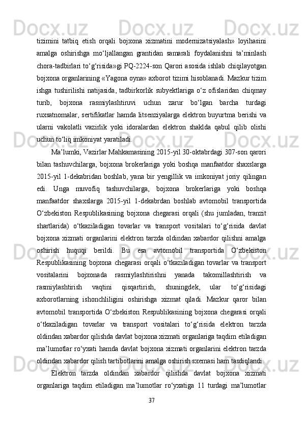 tizimini   tatbiq   etish   orqali   bojxona   xizmatini   modernizatsiyalash»   loyihasini
amalga   oshirishga   mo‘ljallangan   grantidan   samarali   foydalanishni   ta’minlash
chora-tadbirlari to‘g‘risida»gi PQ-2224-son Qarori asosida ishlab chiqilayotgan
bojxona organlarining «Yagona oyna» axborot tizimi hisoblanadi. Mazkur tizim
ishga   tushirilishi   natijasida,   tadbirkorlik   subyektlariga   o‘z   ofislaridan   chiqmay
turib,   bojxona   rasmiylashtiruvi   uchun   zarur   bo‘lgan   barcha   turdagi
ruxsatnomalar, sertifikatlar hamda litsenziyalarga elektron buyurtma berishi va
ularni   vakolatli   vazirlik   yoki   idoralardan   elektron   shaklda   qabul   qilib   olishi
uchun to‘liq imkoniyat yaratiladi.
Ma’lumki, Vazirlar Mahkamasining 2015-yil 30-oktabrdagi 307-son qarori
bilan   tashuvchilarga,   bojxona   brokerlariga   yoki   boshqa   manfaatdor   shaxslarga
2015-yil   1-dekabridan   boshlab,   yana   bir   yengillik   va   imkoniyat   joriy   qilingan
edi.   Unga   muvofiq   tashuvchilarga,   bojxona   brokerlariga   yoki   boshqa
manfaatdor   shaxslarga   2015-yil   1-dekabrdan   boshlab   avtomobil   transportida
O‘zbekiston   Respublikasining   bojxona   chegarasi   orqali   (shu   jumladan,   tranzit
shartlarida)   o‘tkaziladigan   tovarlar   va   transport   vositalari   to‘g‘risida   davlat
bojxona   xizmati   organlarini   elektron   tarzda   oldindan   xabardor   qilishni   amalga
oshirish   huquqi   berildi.   Bu   esa   avtomobil   transportida   O‘zbekiston
Respublikasining   bojxona   chegarasi   orqali   o‘tkaziladigan   tovarlar   va   transport
vositalarini   bojxonada   rasmiylashtirishni   yanada   takomillashtirish   va
rasmiylashtirish   vaqtini   qisqartirish,   shuningdek,   ular   to‘g‘risidagi
axborotlarning   ishonchliligini   oshirishga   xizmat   qiladi.   Mazkur   qaror   bilan
avtomobil   transportida   O‘zbekiston   Respublikasining   bojxona   chegarasi   orqali
o‘tkaziladigan   tovarlar   va   transport   vositalari   to‘g‘risida   elektron   tarzda
oldindan xabardor qilishda davlat bojxona xizmati organlariga taqdim etiladigan
ma’lumotlar ro‘yxati hamda davlat bojxona xizmati  organlarini elektron tarzda
oldindan xabardor qilish tartibotlarini amalga oshirish sxemasi ham tasdiqlandi.
Elektron   tarzda   oldindan   xabardor   qilishda   davlat   bojxona   xizmati
organlariga   taqdim   etiladigan   ma’lumotlar   ro‘yxatiga   11   turdagi   ma’lumotlar
37