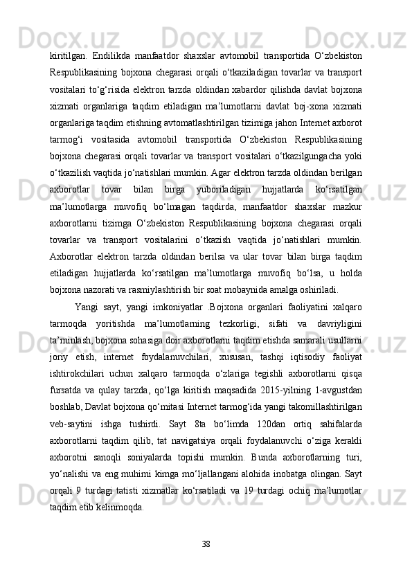 kiritilgan.   Endilikda   manfaatdor   shaxslar   avtomobil   transportida   O‘zbekiston
Respublikasining   bojxona   chegarasi   orqali   o‘tkaziladigan   tovarlar   va   transport
vositalari to‘g‘risida  elektron tarzda oldindan xabardor  qilishda davlat bojxona
xizmati   organlariga   taqdim   etiladigan   ma’lumotlarni   davlat   boj-xona   xizmati
organlariga taqdim etishning avtomatlashtirilgan tizimiga jahon Internet axborot
tarmog‘i   vositasida   avtomobil   transportida   O‘zbekiston   Respublikasining
bojxona   chegarasi   orqali   tovarlar   va   transport   vositalari   o‘tkazilgungacha   yoki
o‘tkazilish vaqtida jo‘natishlari mumkin. Agar elektron tarzda oldindan berilgan
axborotlar   tovar   bilan   birga   yuboriladigan   hujjatlarda   ko‘rsatilgan
ma’lumotlarga   muvofiq   bo‘lmagan   taqdirda,   manfaatdor   shaxslar   mazkur
axborotlarni   tizimga   O‘zbekiston   Respublikasining   bojxona   chegarasi   orqali
tovarlar   va   transport   vositalarini   o‘tkazish   vaqtida   jo‘natishlari   mumkin.
Axborotlar   elektron   tarzda   oldindan   berilsa   va   ular   tovar   bilan   birga   taqdim
etiladigan   hujjatlarda   ko‘rsatilgan   ma’lumotlarga   muvofiq   bo‘lsa,   u   holda
bojxona nazorati va rasmiylashtirish bir soat mobaynida amalga oshiriladi.
  Yangi   sayt,   yangi   imkoniyatlar   .Bojxona   organlari   faoliyatini   xalqaro
tarmoqda   yoritishda   ma’lumotlarning   tezkorligi,   sifati   va   davriyligini
ta’minlash, bojxona sohasiga doir axborotlarni taqdim etishda samarali usullarni
joriy   etish,   internet   foydalanuvchilari,   xususan,   tashqi   iqtisodiy   faoliyat
ishtirokchilari   uchun   xalqaro   tarmoqda   o‘zlariga   tegishli   axborotlarni   qisqa
fursatda   va   qulay   tarzda,   qo‘lga   kiritish   maqsadida   2015-yilning   1-avgustdan
boshlab, Davlat bojxona qo‘mitasi Internet tarmog‘ida yangi takomillashtirilgan
veb-saytini   ishga   tushirdi.   Sayt   8ta   bo‘limda   120dan   ortiq   sahifalarda
axborotlarni   taqdim   qilib,   tat   navigatsiya   orqali   foydalanuvchi   o‘ziga   kerakli
axborotni   sanoqli   soniyalarda   topishi   mumkin.   Bunda   axborotlarning   turi,
yo‘nalishi va eng muhimi kimga mo‘ljallangani alohida inobatga olingan. Sayt
orqali   9   turdagi   tatisti   xizmatlar   ko‘rsatiladi   va   19   turdagi   ochiq   ma’lumotlar
taqdim etib kelinmoqda.
38