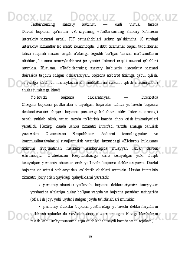 Tadbirkorning   shaxsiy   kabineti   —   endi   virtual   tarzda
Davlat   bojxona   qo‘mitasi   veb-saytining   «Tadbirkorning   shaxsiy   kabineti»
interaktiv   xizmati   orqali   TIF   qatnashchilari   uchun   qo‘shimcha   10   turdagi
interaktiv   xizmatlar   ko‘rsatib   kelinmoqda.   Ushbu   xizmatlar   orqali   tadbirkorlar
tatisti   raqamli   imzosi   orqali   o‘zlariga   tegishli   bo‘lgan   barcha   ma’lumotlarni
olishlari,   bojxona   rasmiylashtiruvi   jarayonini   Internet   orqali   nazorat   qilishlari
mumkin.   Xususan,   «Tadbirkorning   shaxsiy   kabineti»   interaktiv   xizmati
doirasida   taqdim   etilgan   deklaratsiyani   bojxona   axborot   tizimga   qabul   qilish,
ro‘yxatga   olish   va   rasmiylashtirish   muddatlarini   nazorat   qilish   imkoniyatlari
shular jumlasiga kiradi.
Yo‘lovchi   bojxona   deklaratsiyasi   —   Internetda
Chegara   bojxona   postlaridan   o‘tayotgan   fuqarolar   uchun   yo‘lovchi   bojxona
deklaratsiyasini   chegara-bojxona   postlariga   kelishdan   oldin   Internet   tarmog‘i
orqali   yuklab   olish,   tatisti   tarzda   to‘ldirish   hamda   chop   etish   imkoniyatlari
yaratildi.   Hozirgi   kunda   ushbu   xizmatni   interfaol   tarzda   amalga   oshirish
yuzasidan   O‘zbekiston   Respublikasi   Axborot   texnologiyalari   va
kommunikatsiyalarini   rivojlantirish   vazirligi   huzuridagi   «Elektron   hukumat»
tizimini   rivojlantirish   markazi   hamkorligida   muayyan   ishlar   davom
ettirilmoqda.   O‘zbekiston   Respublikasiga   kirib   kelayotgan   yoki   chiqib
ketayotgan   jismoniy   shaxslar   endi   yo‘lovchi   bojxona   deklaratsiyasini   Davlat
bojxona   qo‘mitasi   veb-saytidan   ko‘chirib   olishlari   mumkin.   Ushbu   interaktiv
xizmatni joriy etish quyidagi qulayliklarni yaratadi:
 jismoniy   shaxslar   yo‘lovchi   bojxona   deklaratsiyasini   kompyuter
yordamida o‘zlariga qulay bo‘lgan vaqtda va bojxona postidan tashqarida
(ofis, ish joyi yoki uyda) istalgan joyda to‘ldirishlari mumkin;
 jismoniy   shaxslar   bojxona   postlaridagi   yo‘lovchi   deklaratsiyalarni
to‘ldirish   ustunlarida   navbat   kutish,   o‘zlari   tanlagan   tildagi   blankalarni
izlash kabi juz’iy muammolarga duch kelishmaydi hamda vaqti tejaladi;
39