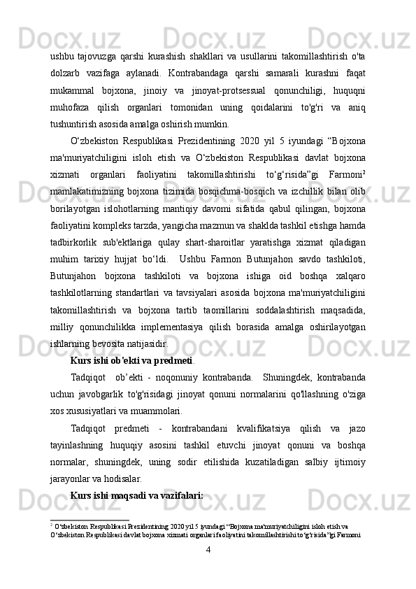 ushbu   tajovuzga   qarshi   kurashish   shakllari   va   usullarini   takomillashtirish   o'ta
dolzarb   vazifaga   aylanadi.   Kontrabandaga   qarshi   samarali   kurashni   faqat
mukammal   bojxona,   jinoiy   va   jinoyat-protsessual   qonunchiligi,   huquqni
muhofaza   qilish   organlari   tomonidan   uning   qoidalarini   to'g'ri   va   aniq
tushuntirish asosida amalga oshirish mumkin.
O‘zbekiston   Respublikasi   Prezidentining   2020   yil   5   iyundagi   “Bojxona
ma'muriyatchiligini   isloh   etish   va   O‘zbekiston   Respublikasi   davlat   bojxona
xizmati   organlari   faoliyatini   takomillashtirishi   to‘g‘risida”gi   Farmoni 2
mamlakatimizning   bojxona   tizimida   bosqichma-bosqich   va   izchillik   bilan   olib
borilayotgan   islohotlarning   mantiqiy   davomi   sifatida   qabul   qilingan,   bojxona
faoliyatini kompleks tarzda, yangicha mazmun va shaklda tashkil etishga hamda
tadbirkorlik   sub'ektlariga   qulay   shart-sharoitlar   yaratishga   xizmat   qiladigan
muhim   tarixiy   hujjat   bo‘ldi.     Ushbu   Farmon   Butunjahon   savdo   tashkiloti,
Butunjahon   bojxona   tashkiloti   va   bojxona   ishiga   oid   boshqa   xalqaro
tashkilotlarning   standartlari   va   tavsiyalari   asosida   bojxona   ma'muriyatchiligini
takomillashtirish   va   bojxona   tartib   taomillarini   soddalashtirish   maqsadida,
milliy   qonunchilikka   implementasiya   qilish   borasida   amalga   oshirilayotgan
ishlarning bevosita natijasidir.
Kurs ishi  ob'ekti va predmeti . 
Tadqiqot     ob’ekti   -   noqonuniy   kontrabanda.     Shuningdek,   kontrabanda
uchun   javobgarlik   to'g'risidagi   jinoyat   qonuni   normalarini   qo'llashning   o'ziga
xos xususiyatlari va muammolari.
Tadqiqot   predmeti   -   kontrabandani   kvalifikatsiya   qilish   va   jazo
tayinlashning   huquqiy   asosini   tashkil   etuvchi   jinoyat   qonuni   va   boshqa
normalar,   shuningdek,   uning   sodir   etilishida   kuzatiladigan   salbiy   ijtimoiy
jarayonlar va hodisalar.
Kurs ishi maqsadi va vazifalari:
2
 O‘zbekiston Respublikasi Prezidentining 2020 yil 5 iyundagi “Bojxona ma'muriyatchiligini isloh etish va 
O‘zbekiston Respublikasi davlat bojxona xizmati organlari faoliyatini takomillashtirishi to‘g‘risida”gi Farmoni
4 