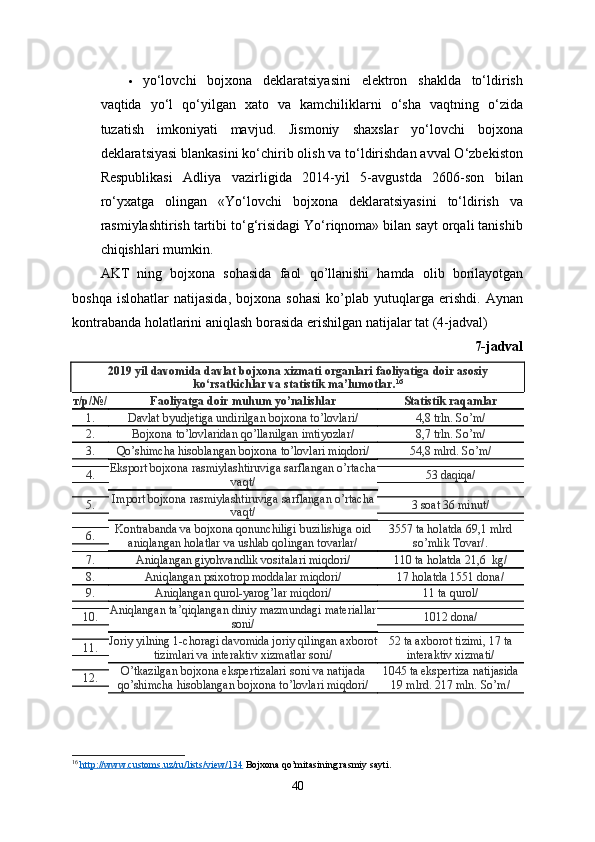  yo‘lovchi   bojxona   deklaratsiyasini   elektron   shaklda   to‘ldirish
vaqtida   yo‘l   qo‘yilgan   xato   va   kamchiliklarni   o‘sha   vaqtning   o‘zida
tuzatish   imkoniyati   mavjud.   Jismoniy   shaxslar   yo‘lovchi   bojxona
deklaratsiyasi blankasini ko‘chirib olish va to‘ldirishdan avval O‘zbekiston
Respublikasi   Adliya   vazirligida   2014-yil   5-avgustda   2606-son   bilan
ro‘yxatga   olingan   «Yo‘lovchi   bojxona   deklaratsiyasini   to‘ldirish   va
rasmiylashtirish tartibi to‘g‘risidagi Yo‘riqnoma» bilan sayt orqali tanishib
chiqishlari mumkin.
AKT   ning   bojxona   sohasida   faol   qo ’ llanishi   hamda   olib   borilayotgan
boshqa   islohatlar   natijasida ,   bojxona   sohasi   ko ’ plab   yutuqlarga   erishdi .   Aynan
kontrabanda   holatlarini   aniqlash   borasida   erishilgan   natijalar   tat  (4- jadval )
7- jadval
2019  yil   davomida   davlat   bojxona   xizmati   organlari   faoliyatiga   doir   asosiy
ko ‘ rsatkichlar   va  statistik  ma ’ lumotlar . 16
т/р/№/ Faoliyatga doir muhum yo’nalishlar Statistik raqamlar
1. Davlat byudjetiga undirilgan bojxona to’lovlari/  4,8 trln. So’m/
2. Bojxona to’lovlaridan qo’llanilgan imtiyozlar/ 8,7 trln. So’m/
3. Qo’shimcha hisoblangan bojxona to’lovlari miqdori/  54,8 mlrd. So’m/
4. Eksport bojxona rasmiylashtiruviga sarflangan o’rtacha
vaqt/  53 daqiqa/
5. Import bojxona rasmiylashtiruviga sarflangan o’rtacha
vaqt/  3 soat 36 minut/
6. Kontrabanda va bojxona qonunchiligi buzilishiga oid
aniqlangan holatlar va ushlab qolingan tovarlar/  3557 ta holatda 69,1 mlrd
so’mlik Tovar/.
7. Aniqlangan giyohvandlik vositalari miqdori/  110 ta holatda 21,6    kg/
8. Aniqlangan psixotrop moddalar miqdori/  17 holatda 1551 dona/ 
9. Aniqlangan qurol-yarog’lar miqdori/  11 ta qurol/
10. Aniqlangan ta’qiqlangan diniy mazmundagi materiallar
soni/ 1012 dona/
11. Joriy yilning 1-choragi davomida joriy qilingan axborot
tizimlari va interaktiv xizmatlar soni/  52 ta axborot tizimi, 17 ta
interaktiv xizmati/
12. O’tkazilgan bojxona ekspertizalari soni va natijada
qo’shimcha hisoblangan bojxona to’lovlari miqdori/  1045 ta ekspertiza natijasida
19 mlrd. 217 mln. So’m/ 
16
  http://www.customs.uz/ru/lists/view/134  Bojxona qo’mitasining rasmiy sayti.
40 