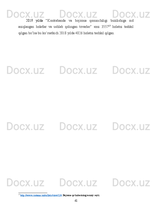 2019   yilda   “ Kontrabanda   va   bojxona   qonunchiligi   buzilishiga   oid
aniqlangan   holatlar   va   ushlab   qolingan   tovarlar ”   soni   3557 17
  holatni   tashkil
qilgan   bo ’ lsa   bu   ko ’ rsatkich  2018  yilda  4026  holatni   tashkil   qilgan .
17
  http://www.customs.uz/ru/lists/view/134  Bojxona qo’mitasining rasmiy sayti.
41 