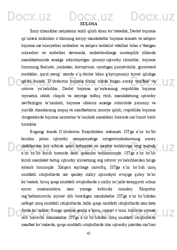 XULOSA
Ilmiy   izlanishlar   natijalarini   taxlil   qilish   shuni   ko ʼ rsatadiki ,  Davlat   bojxona
qo ʼ mitasi   xodimlari   o ʼ zlarining   xorijiy   mamlakatlar   bojxona   xizmati   va   xalqaro
bojxona   ma ʼ muriyatlari   raxbarlari   va   xalqaro   tashkilot   vakillari   bilan   o ʼ tkazgan
uchrashuv   va   suxbatlari   davomida ,   suxbatdoshlarga   mustaqillik   yillarida
mamlakatimizda   amalga   oshirilayotgan   ijtimoiy - iqtisodiy   isloxotlar ,   bojxona
tizimining   faoliyati ,   jumladan ,   korruptsiya ,   uyushgan   jinoyatchilik ,   giyoxvand
moddalar ,   qurol - yarog  ʼ xamda   o ʼ q - dorilar   bilan   g ʼ ayriqonuniy   tijorat   qilishga
qarshi   kurash ,   O ʼ zbekiston   bojxona   tizimi   oldida   turgan   asosiy   vazifalar   va
ustuvor   yo ʼ nalishlar ,   Davlat   bojxona   qo ʼ mitasining   respublika   bojxona
siyosatini   ishlab   chiqish   va   xayotga   tadbiq   etish ,   mamlakatning   iqtisodiy
xavfsizligini   ta ʼ minlash ,   bojxona   ishlarini   amalga   oshirishda   jismoniy   va
yuridik   shaxslarning   xuquq   va   manfaatlarini   ximoya   qilish ,   respublika   bojxona
chegaralarida   bojxona   nazoratini   ta ʼ minlash   masalalari   borasida   ma ʼ lumot   berib
boradilar .
Bugungi   kunda   O ʼ zbekiston   Respublikasi   xukumati   JSTga   a ʼ zo   bo ʼ lib
kirishni   jahon   iqtisodiy   xamjamiyatiga   integratsiyalashuvning   asosiy
shakllaridan   biri   sifatida   qarab   kelmoqda   va   mazkur   tashkilotga   teng   xuquqli
a ʼ zo   bo ʼ lib   kirish   borasida   dadil   qadamlar   tashlanmoqda .   JSTga   a ʼ zo   bo ʼ lib
kirish   mamlakat   tashqi   iqtisodiy   siyosatning   eng   ustuvor   yo ʼ nalishlaridan   biriga
aylanib   bormoqda .   Xalqaro   tajribaga   muvofiq ,   JSTga   a ʼ zo   bo ʼ lish   uzoq
muddatli   istiqbollarda   xar   qanday   milliy   iqtisodiyot   rivojiga   ijobiy   ta ʼ sir
ko ʼ rsatadi ,  biroq   qisqa   muddatli   istiqbollarda   u   milliy   xo ʼ jalik   taraqqiyoti   uchun
ayrim   muammolarni   xam   yuzaga   keltirishi   mumkin .   Eksportni
rag ʼ batlantiruvchi   siyosat   olib   boradigan   mamlakatlar   JSTga   a ʼ zo   bo ʼ lishdan
nafaqat   uzoq   muddatli   istiqbollarda ,  balki   qisqa   muddatli   istiqbollarda   xam   kata
foyda   ko ʼ radilar .   Bunga   qarama - qarshi   o ʼ laroq ,   import   o ʼ rnini   bosuvchi   siyosat
olib   boruvchi   mamlakatlar   JSTga   a ʼ zo   bo ʼ lishdan   uzoq   muddatli   istiqbollarda
manfaat   ko ʼ rsalarda ,  qisqa   muddatli   istiqbollarda   ular   iqtisodiy   jixatdan   ma ʼ lum
42 