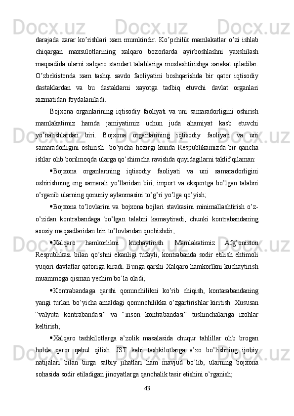 darajada   zarar   ko ʼ rishlari   xam   mumkindir .   Ko ʼ pchilik   mamlakatlar   o ʼ zi   ishlab
chiqargan   maxsulotlarining   xalqaro   bozorlarda   ayirboshlashni   yaxshilash
maqsadida   ularni   xalqaro   standart   talablariga   moslashtirishga   xarakat   qiladilar .
O ʼ zbekistonda   xam   tashqi   savdo   faoliyatini   boshqarishda   bir   qator   iqtisodiy
dastaklardan   va   bu   dastaklarni   xayotga   tadbiq   etuvchi   davlat   organlari
xizmatidan   foydalaniladi .  
Bojxona   organlarining   iqtisodiy   faoliyati   va   uni   samaradorligini   oshirish
mamlakatimiz   hamda   jamiyatimiz   uchun   juda   ahamiyat   kasb   etuvchi
yo’nalishlardan   biri.   Bojxona   organlarining   iqtisodiy   faoliyati   va   uni
samaradorligini   oshirish     bo’yicha   hozirgi   kunda   Respublikamizda   bir   qancha
ishlar olib borilmoqda ularga qo’shimcha ravishda quyidagilarni taklif qilaman:
 Bojxona   organlarining   iqtisodiy   faoliyati   va   uni   samaradorligini
oshirish ning eng samarali  yo’llaridan biri, import  va eksportga  bo’lgan talabni
o’rganib ularning qonuniy aylanmasini to’g’ri yo’lga qo’yish;
 Bojxona to’lovlarini va bojxona bojlari stavkasini  minimallashtirish o’z-
o’zidan   kontrabandaga   bo’lgan   talabni   kamaytiradi,   chunki   kontrabandaning
asosiy maqsadlaridan biri to’lovlardan qochishdir;
 Xalqaro   hamkorlikni   kuchaytirish.   Mamlakatimiz   Afg’oniston
Respublikasi   bilan   qo’shni   ekanligi   tufayli,   kontrabanda   sodir   etilish   ehtimoli
yuqori davlatlar qatoriga kiradi. Bunga qarshi Xalqaro hamkorlkni kuchaytirish
muammoga qisman yechim bo’la oladi;
 Kontrabandaga   qarshi   qonunchilikni   ko’rib   chiqish,   kontarabandaning
yangi  turlari   bo’yicha  amaldagi  qonunchilikka  o’zgartirishlar  kiritish.   Xususan
“valyuta   kontrabandasi”   va   “inson   kontrabandasi”   tushinchalariga   izohlar
keltirish;
 Xalqaro   tashkilotlarga   a’zolik   masalasida   chuqur   tahlillar   olib   brogan
holda   qaror   qabul   qilish.   JST   kabi   tashkilotlarga   a’zo   bo’lishning   ijobiy
natijalari   bilan   birga   salbiy   jihatlari   ham   mavjud   bo’lib,   ularning   bojxona
sohasida sodir etiladigan jinoyatlarga qanchalik tasir etishini o’rganish;
43 