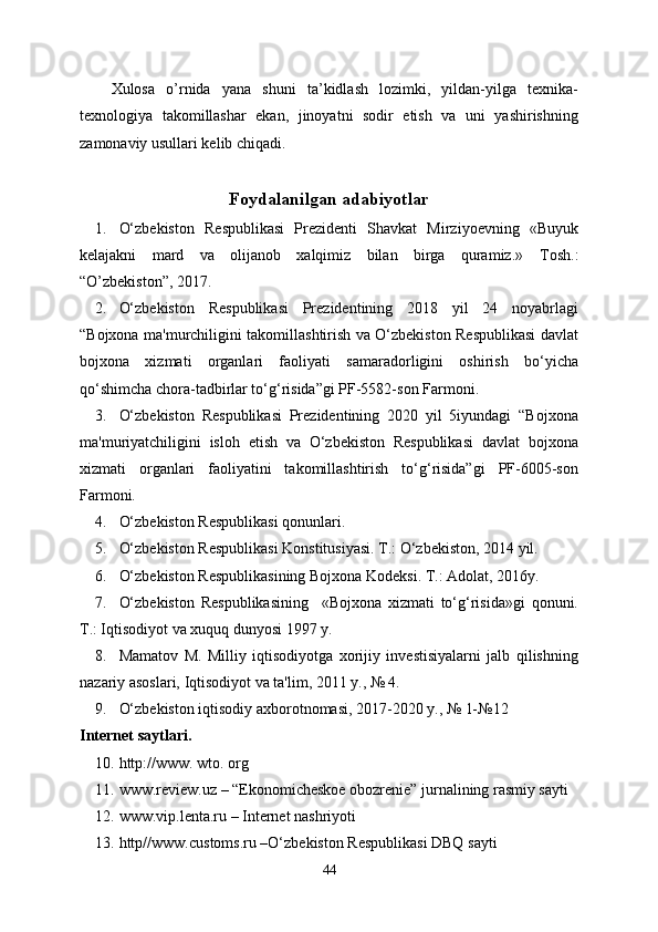 Xulosa   o’rnida   yana   shuni   ta’kidlash   lozimki,   yildan-yilga   texnika-
texnologiya   takomillashar   ekan,   jinoyatni   sodir   etish   va   uni   yashirishning
zamonaviy usullari kelib chiqadi.
Foydalanilgan adabiyotlar
1. O‘zbekiston   Respublikasi   Prezidenti   Shavkat   Mirziyoevning   «Buyuk
kelajakni   mard   va   olijanob   xalqimiz   bilan   birga   quramiz.»   Tosh.:
“O’zbekiston”, 2017.
2. O‘zbekiston   Respublikasi   Prezidentining   2018   yil   24   noyabrlagi
“Bojxona ma'murchiligini takomillashtirish va O‘zbekiston Respublikasi davlat
bojxona   xizmati   organlari   faoliyati   samaradorligini   oshirish   bo‘yicha
qo‘shimcha chora-tadbirlar to‘g‘risida”gi PF-5582-son Farmoni.
3. O‘zbekiston   Respublikasi   Prezidentining   2020   yil   5iyundagi   “Bojxona
ma'muriyatchiligini   isloh   etish   va   O‘zbekiston   Respublikasi   davlat   bojxona
xizmati   organlari   faoliyatini   takomillashtirish   to‘g‘risida”gi   PF-6005-son
Farmoni.
4. O‘zbekiston Respublikasi qonunlari. 
5. O‘zbekiston Respublikasi Konstitusiyasi. T.: O‘zbekiston, 2014 yil.
6. O‘zbekiston Respublikasining Bojxona Kodeksi. T.: Adolat, 2016y.
7. O‘zbekiston   Respublikasining     «Bojxona   xizmati   to‘g‘risida»gi   qonuni.
T.: Iqtisodiyot va xuquq dunyosi 1997 y.
8. Mamatov   M.   Milliy   iqtisodiyotga   xorijiy   investisiyalarni   jalb   qilishning
nazariy asoslari, Iqtisodiyot va ta'lim, 2011 y., № 4.
9. O‘zbekiston iqtisodiy axborotnomasi, 2017-2020 y., № 1-№12
Internet saytlari .
10. http://www. wto. org
11. www.review.uz – “Ekonomicheskoe obozrenie” jurnalining rasmiy sayti
12. www.vip.lenta.ru – Internet nashriyoti
13. http//www. c ustoms.ru –O‘zbekiston Respublikasi DBQ sayti
44 