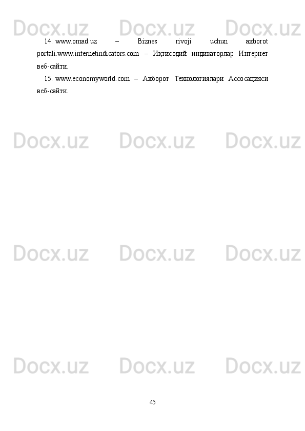 14. www.omad.uz   –   Biznes   rivoji   uchun   axborot
portali. www.internetindicators.com   –   Иқтисодий   индикаторлар   Интернет
веб-сайти.
15. www.economyworld.com   –   Ахборот   Технологиялари   Асосацияси
веб-сайти.
45