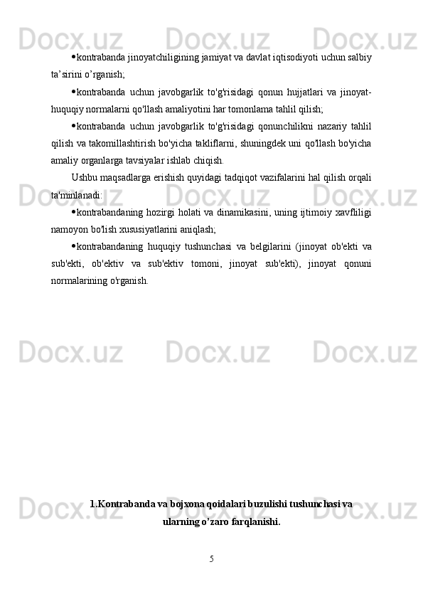  kontrabanda jinoyatchiligining jamiyat va davlat iqtisodiyoti uchun salbiy
ta’sirini o’rganish; 
 kontrabanda   uchun   javobgarlik   to'g'risidagi   qonun   hujjatlari   va   jinoyat-
huquqiy normalarni qo'llash amaliyotini har tomonlama tahlil qilish;
 kontrabanda   uchun   javobgarlik   to'g'risidagi   qonunchilikni   nazariy   tahlil
qilish va takomillashtirish bo'yicha takliflarni, shuningdek uni qo'llash bo'yicha
amaliy organlarga tavsiyalar ishlab chiqish.
Ushbu maqsadlarga erishish quyidagi tadqiqot vazifalarini hal qilish orqali
ta'minlanadi:
 kontrabandaning hozirgi  holati  va dinamikasini, uning ijtimoiy xavfliligi
namoyon bo'lish xususiyatlarini aniqlash;
 kontrabandaning   huquqiy   tushunchasi   va   belgilarini   (jinoyat   ob'ekti   va
sub'ekti,   ob'ektiv   va   sub'ektiv   tomoni,   jinoyat   sub'ekti),   jinoyat   qonuni
normalarining o'rganish.
1.Kontrabanda va bojxona qoidalari buzulishi tushunchasi va
ularning o’zaro farqlanishi.
5 