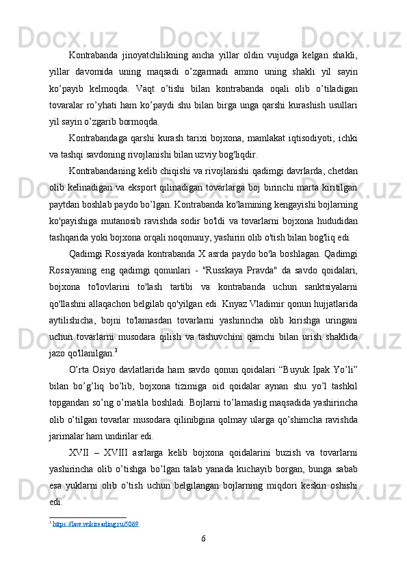 Kontrabanda   jinoyatchilikning   ancha   yillar   oldin   vujudga   kelgan   shakli,
yillar   davomida   uning   maqsadi   o’zgarmadi   ammo   uning   shakli   yil   sayin
ko’payib   kelmoqda.   Vaqt   o’tishi   bilan   kontrabanda   oqali   olib   o’tiladigan
tovaralar  ro’yhati  ham   ko’paydi  shu   bilan  birga  unga   qarshi   kurashish  usullari
yil sayin o’zgarib bormoqda.
Kontrabandaga   qarshi   kurash   tarixi   bojxona,   mamlakat   iqtisodiyoti,   ichki
va tashqi savdoning rivojlanishi bilan uzviy bog'liqdir.
Kontrabandaning kelib chiqishi va rivojlanishi qadimgi davrlarda, chetdan
olib  kelinadigan  va  eksport  qilinadigan  tovarlarga  boj   birinchi  marta  kiritilgan
paytdan boshlab paydo bo’lgan. Kontrabanda ko'lamining kengayishi bojlarning
ko'payishiga   mutanosib   ravishda   sodir   bo'ldi   va   tovarlarni   bojxona   hududidan
tashqarida yoki bojxona orqali noqonuniy, yashirin olib o'tish bilan bog'liq edi.
Qadimgi Rossiyada kontrabanda X asrda   paydo   bo'la boshlagan. Qadimgi
Rossiyaning   eng   qadimgi   qonunlari   -   "Russkaya   Pravda"   da   savdo   qoidalari,
bojxona   to'lovlarini   to'lash   tartibi   va   kontrabanda   uchun   sanktsiyalarni
qo'llashni allaqachon belgilab qo'yilgan edi. Knyaz Vladimir qonun hujjatlarida
aytilishicha,   bojni   to'lamasdan   tovarlarni   yashirincha   olib   kirishga   uringani
uchun   tovarlarni   musodara   qilish   va   tashuvchini   qamchi   bilan   urish   shaklida
jazo qo'llanilgan. 3
O’rta   Osiyo   davlatlarida   ham   savdo   qonun   qoidalari   “Buyuk   Ipak   Yo’li”
bilan   bo’g’liq   bo’lib,   bojxona   tizimiga   oid   qoidalar   aynan   shu   yo’l   tashkil
topgandan so’ng o’rnatila boshladi. Bojlarni to’lamaslig maqsadida yashirincha
olib o’tilgan tovarlar musodara qilinibgina qolmay ularga qo’shimcha ravishda
jarimalar ham undirilar edi.
XVII   –   XVIII   asrlarga   kelib   bojxona   qoidalarini   buzish   va   tovarlarni
yashirincha   olib   o’tishga   bo’lgan   talab   yanada   kuchayib   borgan,   bunga   sabab
esa   yuklarni   olib   o’tish   uchun   belgilangan   bojlarning   miqdori   keskin   oshishi
edi.
3
  https://law.wikireading.ru/5069  
6 